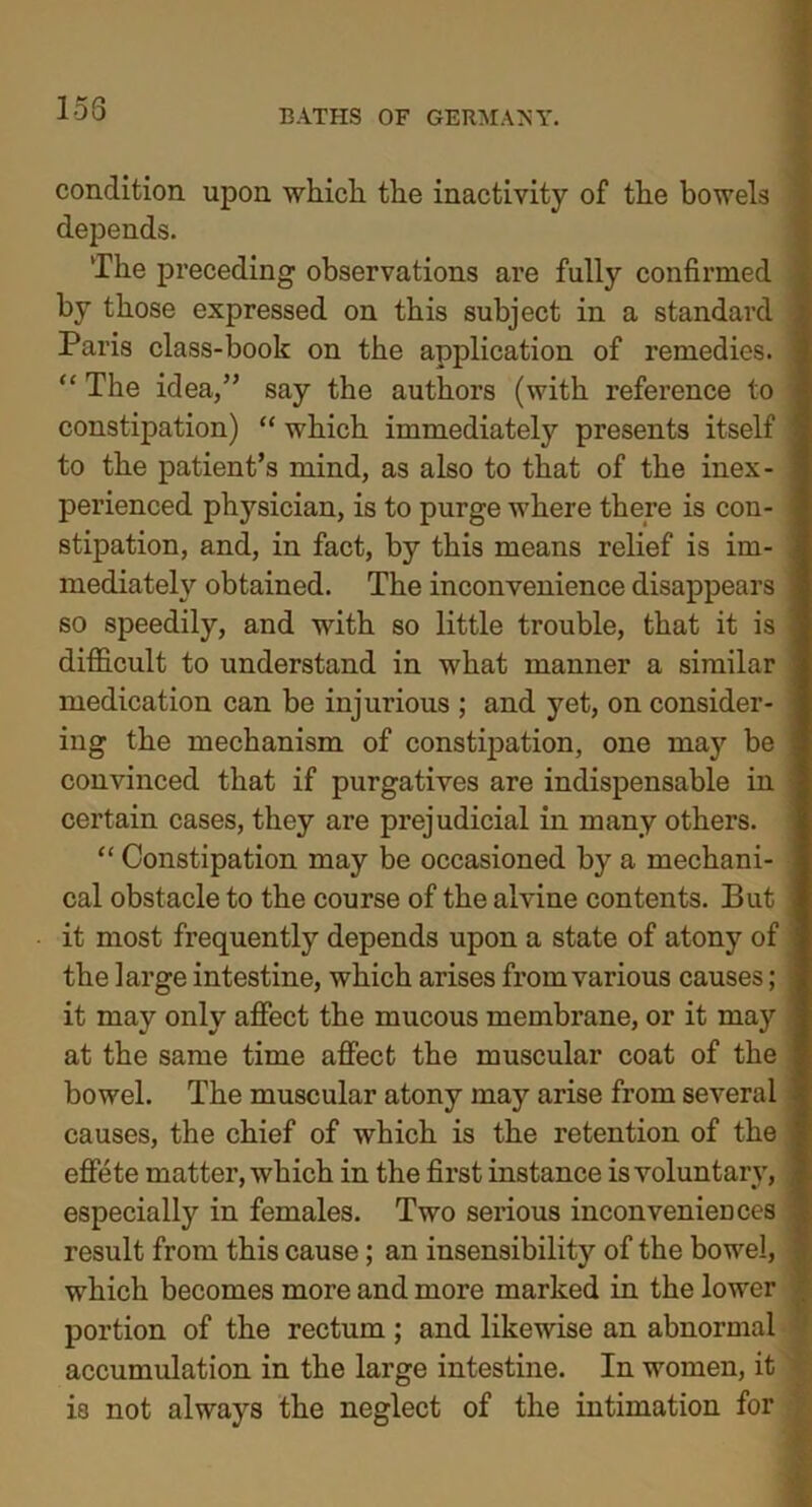 153 condition upon which the inactivity of the bowels depends. The preceding observations are fully confirmed by those expressed on this subject in a standard Paris class-book on the application of remedies. “ The idea/5 say the authors (with reference to constipation) “ which immediately presents itself to the patient’s mind, as also to that of the inex- perienced physician, is to purge where there is con- stipation, and, in fact, by this means relief is im- mediately obtained. The inconvenience disappears so speedily, and with so little trouble, that it is difficult to understand in what manner a similar medication can be injurious ; and yet, on consider- ing the mechanism of constipation, one may be convinced that if purgatives are indispensable in certain cases, they are prejudicial in many others. “ Constipation may be occasioned by a mechani- cal obstacle to the course of the alvine contents. But it most frequently depends upon a state of atony of the large intestine, which arises from various causes; it may only affect the mucous membrane, or it may at the same time affect the muscular coat of the bowel. The muscular atony may arise from several causes, the chief of which is the retention of the effete matter, which in the first instance is voluntary, especially in females. Two serious inconveniences result from this cause ; an insensibility of the bowel, which becomes more and more marked in the lower portion of the rectum ; and likewise an abnormal accumulation in the large intestine. In women, it is not always the neglect of the intimation for