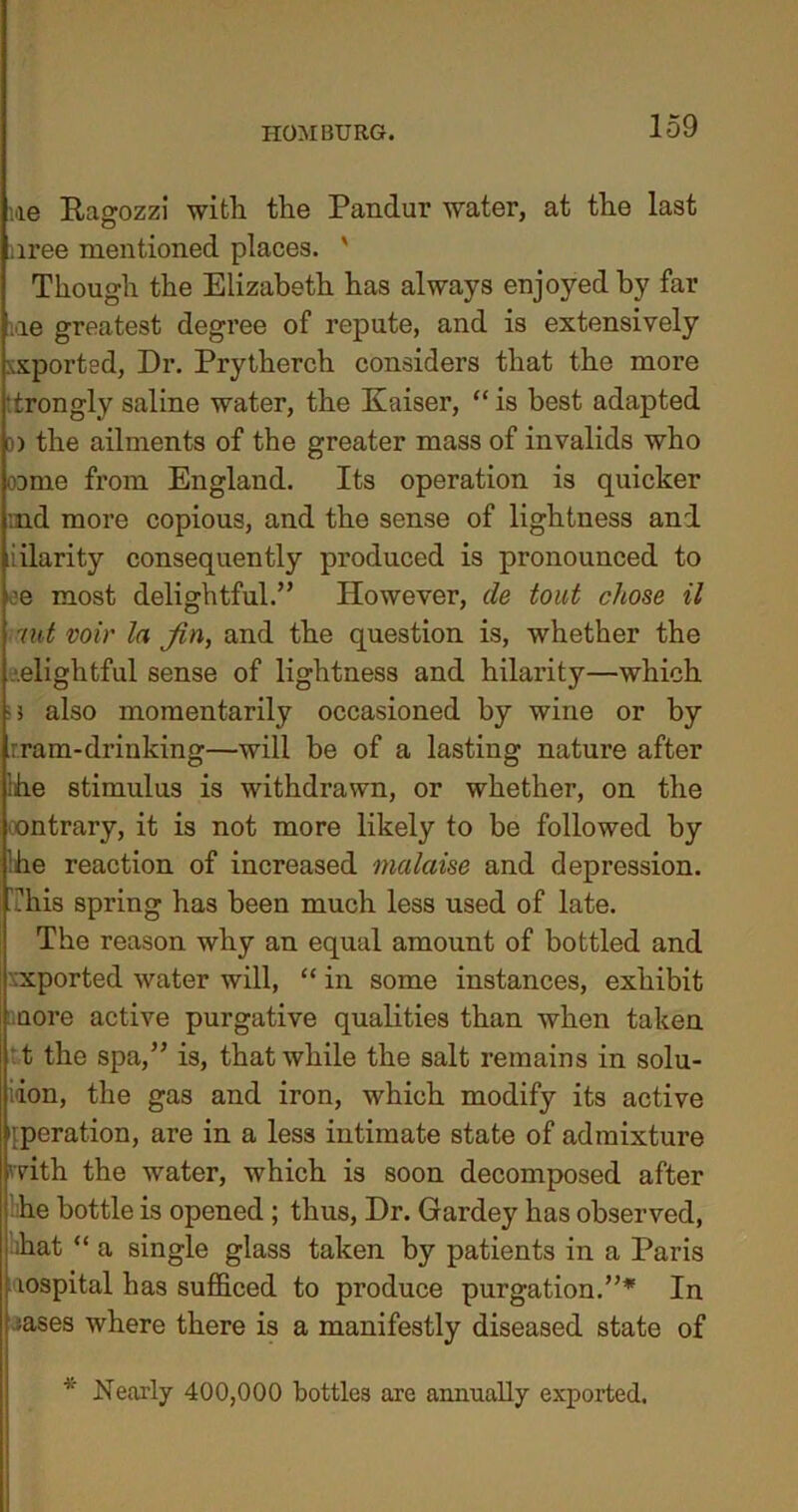 iae Ragozzi with the Pandur water, at the last nree mentioned places. ' Though the Elizabeth has always enjoyed by far me greatest degree of repute, and is extensively xsported, Dr. Prytherch considers that the more drongly saline water, the Kaiser, “ is best adapted 3) the ailments of the greater mass of invalids who oome from England. Its operation is quicker :nd more copious, and the sense of lightness and iilarity consequently produced is pronounced to ee most delightful.” However, de tout chose il nit voir In jin, and the question is, whether the elightful sense of lightness and hilarity—which also momentarily occasioned by wine or by tram-drinking—will be of a lasting nature after the stimulus is withdrawn, or whether, on the ontrary, it is not more likely to be followed by he reaction of increased malaise and depression. This spring has been much less used of late. The reason why an equal amount of bottled and ■xported water will, “ in some instances, exhibit uore active purgative qualities than when taken t the spa,” is, that while the salt remains in solu- tion, the gas and iron, which modify its active operation, are in a less intimate state of admixture with the water, which is soon decomposed after ■ he bottle is opened; thus, Dr. Gardey has observed, hat “ a single glass taken by patients in a Paris ■ lospital has sufficed to produce purgation.”* In I; ases where there is a manifestly diseased state of Nearly 400,000 bottles are annually exported.