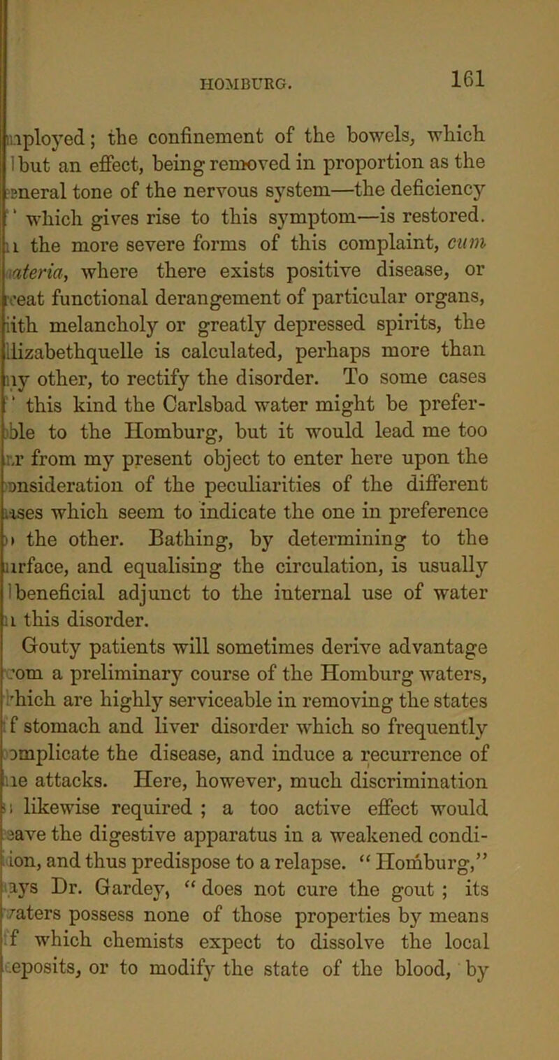 inployed; the confinement of the bowels, which 1 hut an effect, being removed in proportion as the sneral tone of the nervous system—the deficiency 1 which gives rise to this symptom—is restored, a the more severe forms of this complaint, cum ateria, where there exists positive disease, or roeat functional derangement of particular organs, iith melancholy or greatly depressed spirits, the llizabethquelle is calculated, perhaps more than ny other, to rectify the disorder. To some cases this kind the Carlsbad water might be prefer- able to the Homburg, but it would lead me too ;,r from my present object to enter here upon the onsideration of the peculiarities of the different uses which seem to indicate the one in preference )> the other. Bathing, by determining to the urface, and equalising the circulation, is usually ibeneficial adjunct to the internal use of water u this disorder. Gouty patients will sometimes derive advantage com a preliminary course of the Homburg waters, 'hich are highly serviceable in removing the states f stomach and liver disorder which so frequently implicate the disease, and induce a recurrence of lie attacks. Here, however, much discrimination ii likewise required ; a too active effect would iave the digestive apparatus in a weakened condi- ion, and thus predispose to a relapse. “ Homburg,” ays Dr. Gardey, “ does not cure the gout ; its raters possess none of those properties by means f which chemists expect to dissolve the local eposits, or to modify the state of the blood, by