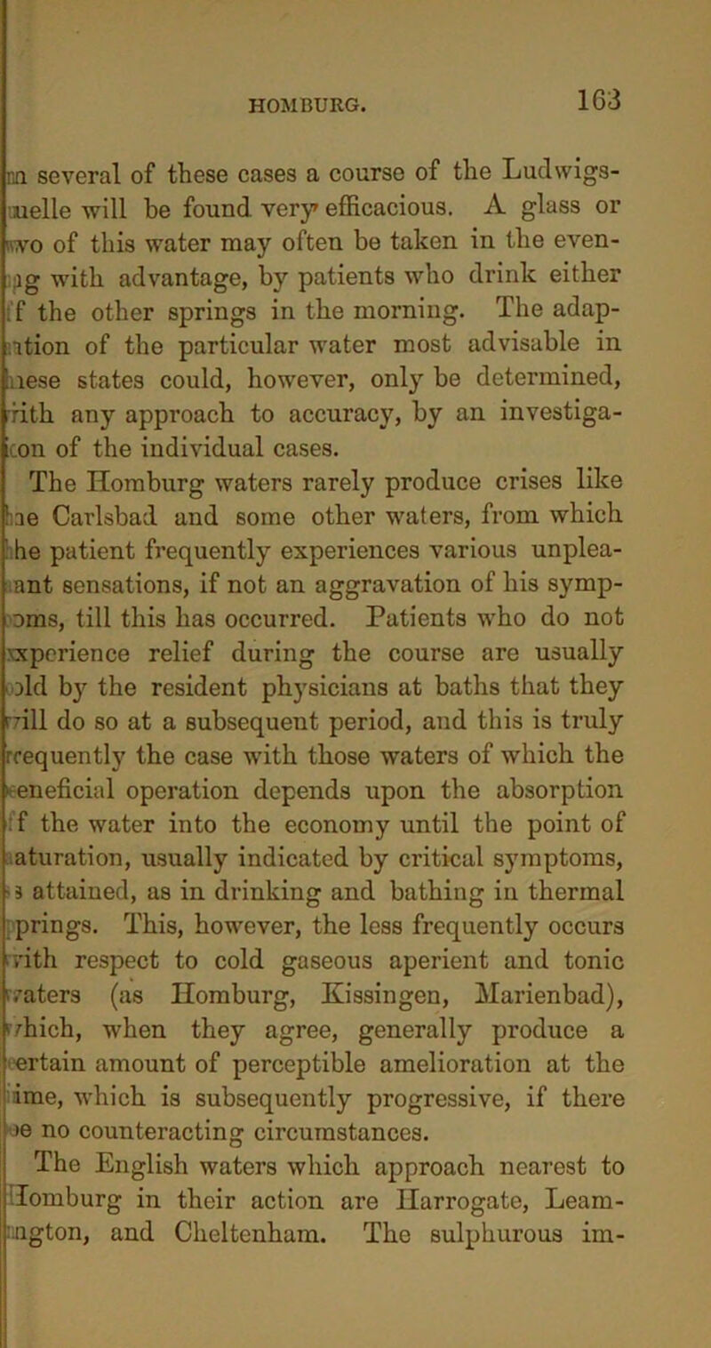 nn several of these cases a course of the Ludwigs- uielle will he found very efficacious. A glass or nvo of this water may often be taken in the even- ,1 g with advantage, by patients who drink either :f the other springs in the morning. The adap- tion of the particular water most advisable in nese states could, however, only be determined, rith any approach to accuracy, by an investiga- icon of the individual cases. The Ilomburg waters rarely produce crises like he Carlsbad and some other waters, from which ' he patient frequently experiences various unplea- ant sensations, if not an aggravation of his symp- oms, till this has occurred. Patients who do not xxperience relief during the course are usually Did by the resident physicians at baths that they rrill do so at a subsequent period, and this is truly frequently the case with those waters of which the beneficial operation depends upon the absorption : f the water into the economy until the point of aturation, usually indicated by critical symptoms, - s attained, as in drinking and bathing in thermal prings. This, however, the less frequently occurs • rith respect to cold gaseous aperient and tonic (raters (as Ilomburg, Kissingen, Marienbad), r/hich, when they agree, generally produce a ertain amount of perceptible amelioration at the ime, which is subsequently progressive, if there »e no counteracting circumstances. The English waters which approach nearest to Tomburg in their action are Harrogate, Leam- ington, and Cheltenham. The sulphurous im-