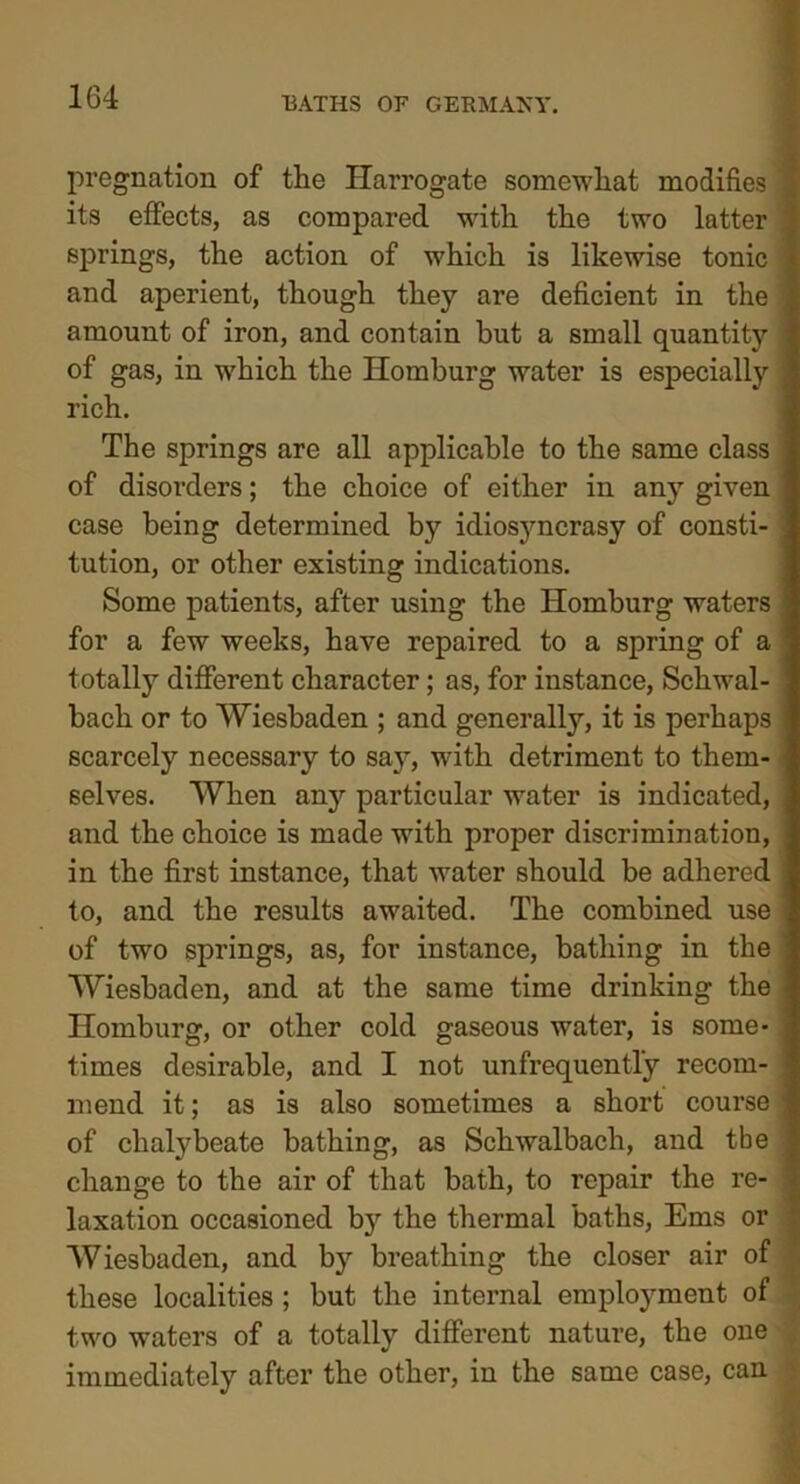 pregnation of the Harrogate somewhat modifies its effects, as compared with the two latter ! springs, the action of which is likewise tonic and aperient, though they are deficient in the amount of iron, and contain hut a small quantity of gas, in which the Homburg water is especially rich. The springs are all applicable to the same class of disorders; the choice of either in any given case being determined by idiosyncrasy of consti- tution, or other existing indications. Some patients, after using the Homburg waters for a few weeks, have repaired to a spring of a ; t otally different character; as, for instance, Scliwal- bach or to Wiesbaden ; and generally, it is perhaps scarcely necessary to say, with detriment to them- selves. When an}' particular water is indicated, and the choice is made with proper discrimination, in the first instance, that water should be adhered to, and the results awaited. The combined use of two springs, as, for instance, bathing in the Wiesbaden, and at the same time drinking the Homburg, or other cold gaseous water, is some- times desirable, and I not unfrequently recom- mend it; as is also sometimes a short course of chalybeate bathing, as Schwalbach, and tbe change to the air of that bath, to repair the re- laxation occasioned by the thermal baths, Ems or Wiesbaden, and by breathing the closer air of these localities ; but the internal employment of two waters of a totally different nature, the one , immediately after the other, in the same case, can