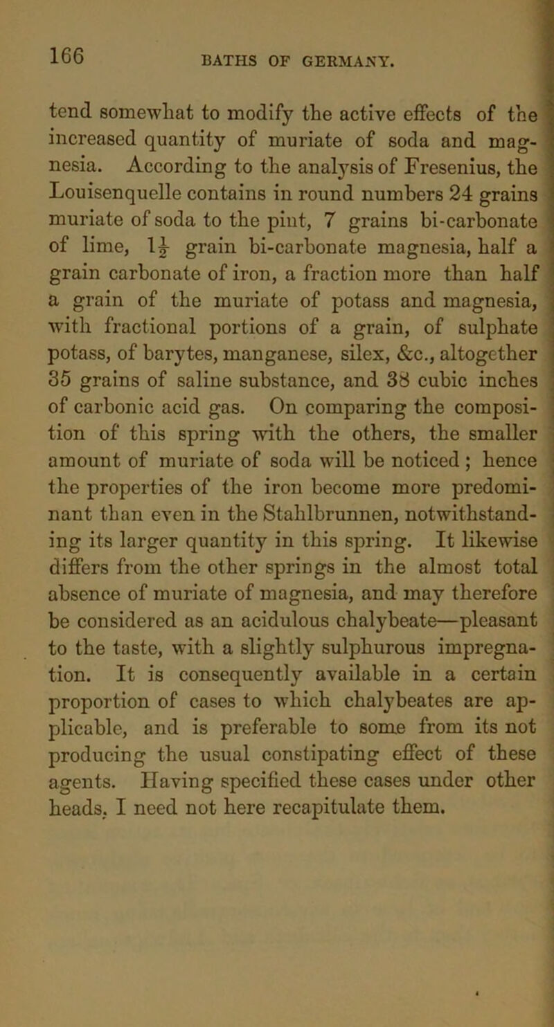 tend somewhat to modify the active effects of the increased quantity of muriate of soda and mag- nesia. According to the analysis of Fresenius, the Louisenquelle contains in round numbers 24 grains muriate of soda to the pint, 7 grains bi-carbonate of lime, 1^ grain bi-carbonate magnesia, half a grain carbonate of iron, a fraction more than half a grain of the muriate of potass and magnesia, with fractional portions of a grain, of sulphate potass, of barytes, manganese, silex, &c., altogether 35 grains of saline substance, and 38 cubic inches of carbonic acid gas. On comparing the composi- tion of this spring with the others, the smaller amount of muriate of soda will be noticed ; hence the properties of the iron become more predomi- nant than even in the Stahlbrunnen, notwithstand- ing its larger quantity in this spring. It likewise differs from the other springs in the almost total absence of muriate of magnesia, and may therefore be considered as an acidulous chalybeate—pleasant to the taste, with a slightly sulphurous impregna- tion. It is consequently available in a certain proportion of cases to which chalybeates are ap- plicable, and is preferable to some from its not producing the usual constipating effect of these agents. Having specified these cases under other heads, I need not here recapitulate them.