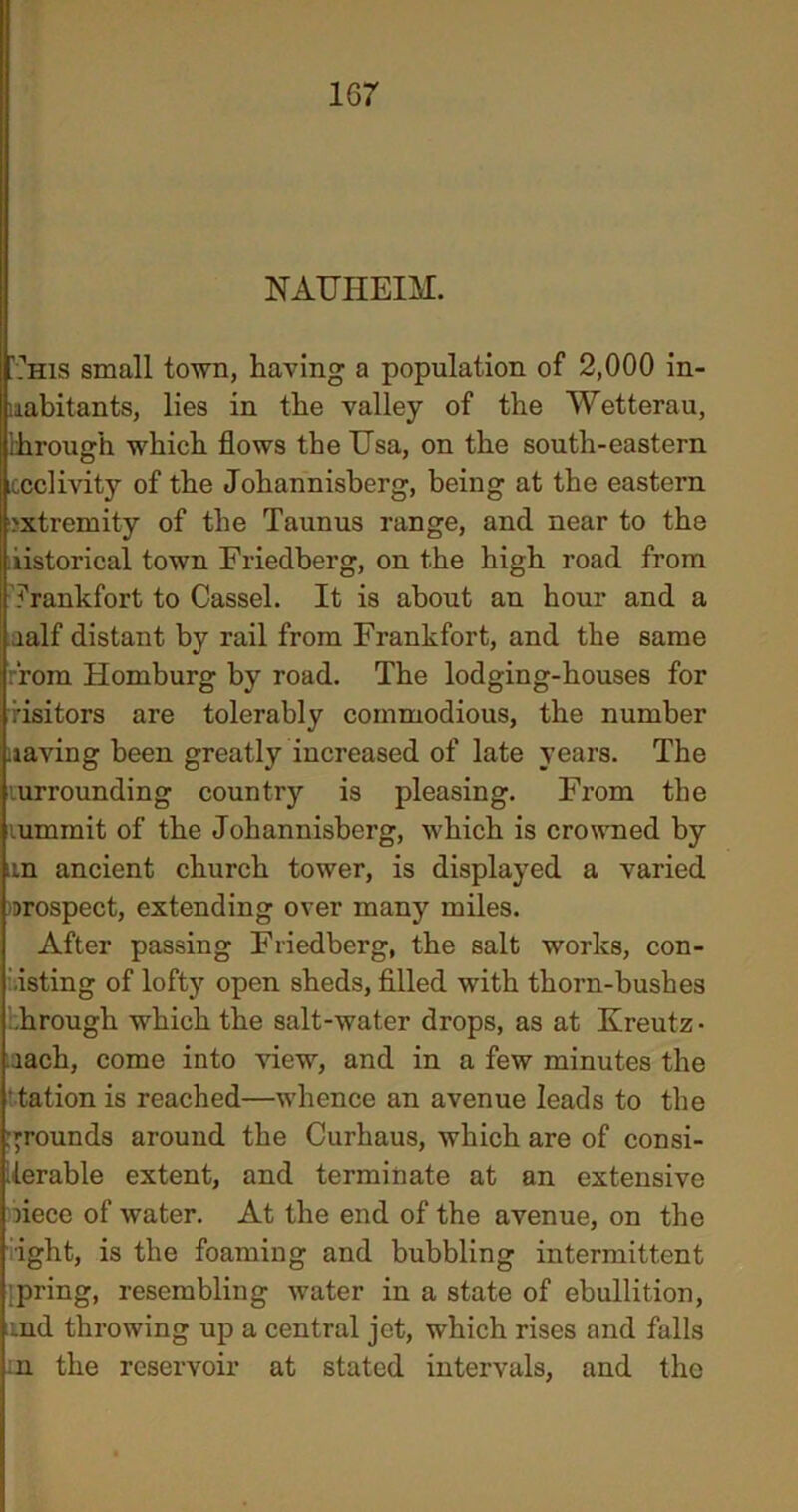 NAUHEIM. '.''his small town, having a population of 2,000 in- habitants, lies in the valley of the Wetterau, through which flows the Usa, on the south-eastern iccclivity of the Johannisberg, being at the eastern extremity of the Taunus range, and near to the historical town Friedberg, on the high road from frankfort to Cassel. It is about an hour and a aalf distant by rail from Frankfort, and the same from Homburg by road. The lodging-houses for visitors are tolerably commodious, the number uaving been greatly increased of late years. The lurrounding country is pleasing. From the lumrait of the Johannisberg, which is crowned by an ancient church tower, is displayed a varied prospect, extending over many miles. After passing Friedberg, the salt works, con- sisting of lofty open sheds, filled with thorn-bushes .hrough which the salt-water drops, as at Kreutz- iach, come into view, and in a few minutes the tation is reached—whence an avenue leads to the grounds around the Curhaus, which are of consi- derable extent, and terminate at an extensive riece of water. At the end of the avenue, on the •ight, is the foaming and bubbling intermittent 'pring, resembling water in a state of ebullition, and throwing up a central jet, which rises and falls m the reservoir at stated intervals, and the