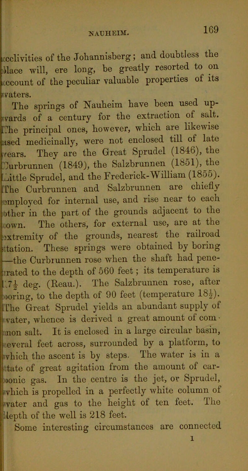 .ccclivities of the Johannisberg; and doubtless the Mace will, ere long, be greatly resorted to on icccount of the peculiar valuable properties ol its waters. The springs of Nauheim have been used up- wards of a century for the extraction of Salt. l?he principal ones, however, which are likewise used medicinally, were not enclosed till of late rears. They are the Great Sprudel (1846), the Curbrunnen (1849), the Salzbrunnen (1851), the Tattle Sprudel, and the Frederick-William (1855). The Curbrunnen and Salzbrunnen are chiefly employed for internal use, and rise near to each .other in the part of the grounds adjacent to the oown. The others, for external use, are at the extremity of the grounds, nearest the railroad station. These springs were obtained by boring —the Curbrunnen rose when the shaft had pene- trated to the depth of 560 feet; its temperature is Ji deg. (Reau.). The Salzbrunnen rose, after ooring, to the depth of 90 feet (temperature 18^). [The Great Sprudel yields an abundant supply of water, whence is derived a great amount of com- mon salt. It is enclosed in a large circular basin, everal feet across, surrounded by a platform, to (which the ascent is by steps. The water is in a Ittate of great agitation from the amount of car- bonic gas. In the centre is the jet, or Sprudel, which is propelled in a perfectly white column of water and gas to the height of ten feet. The [depth of the well is 218 feet. Some interesting circumstances are connected l