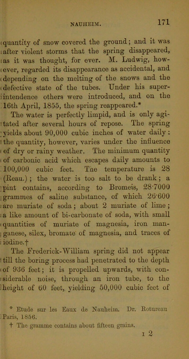 (quantity of snow covered the ground; and it was i after violent storms that the spring disappeared, ;as it was thought, for ever. M. Ludwig, how- tever, regarded its disappearance as accidental, and (depending on the melting of the snows and the (defective state of the tubes. Under his super- intendence others were introduced, and on the 16th April, 1855, the spring reappeared.* The water is perfectly limpid, and is only agi- itated after several hours of repose. The spring ;yields about 90,000 cubic inches of water daily: I the quantity, however, varies under the influence . of dry or rainy weather. The minimum quantity of carbonic acid which escapes daily amounts to 100,000 cubic feet. Tne temperature is 28 (Reau.) ; the water is too salt to be drank; a ■pint contains, according to Bromeis, 28-7000 [grammes of saline substance, of which 26’600 ; are muriate of soda; about 2 muriate of lime ; ;a like amount of bi-carbonate of soda, with small (quantities of muriate of magnesia, iron man- «ganese, silex, bromace of magnesia, and traces of iodiue.f The Frederick-William spring did not appear 1 till the boring process had penetrated to the depth »of 986 feet; it is propelled upwards, with con- ■ siderable noise, through an iron tube, to the !height of 60 feet, yielding 50,000 cubic feet of * Etude sur les Eaux de Nauheim. Dr. Rotureau Paris, 1856. + The gramme contains about fifteen grains.