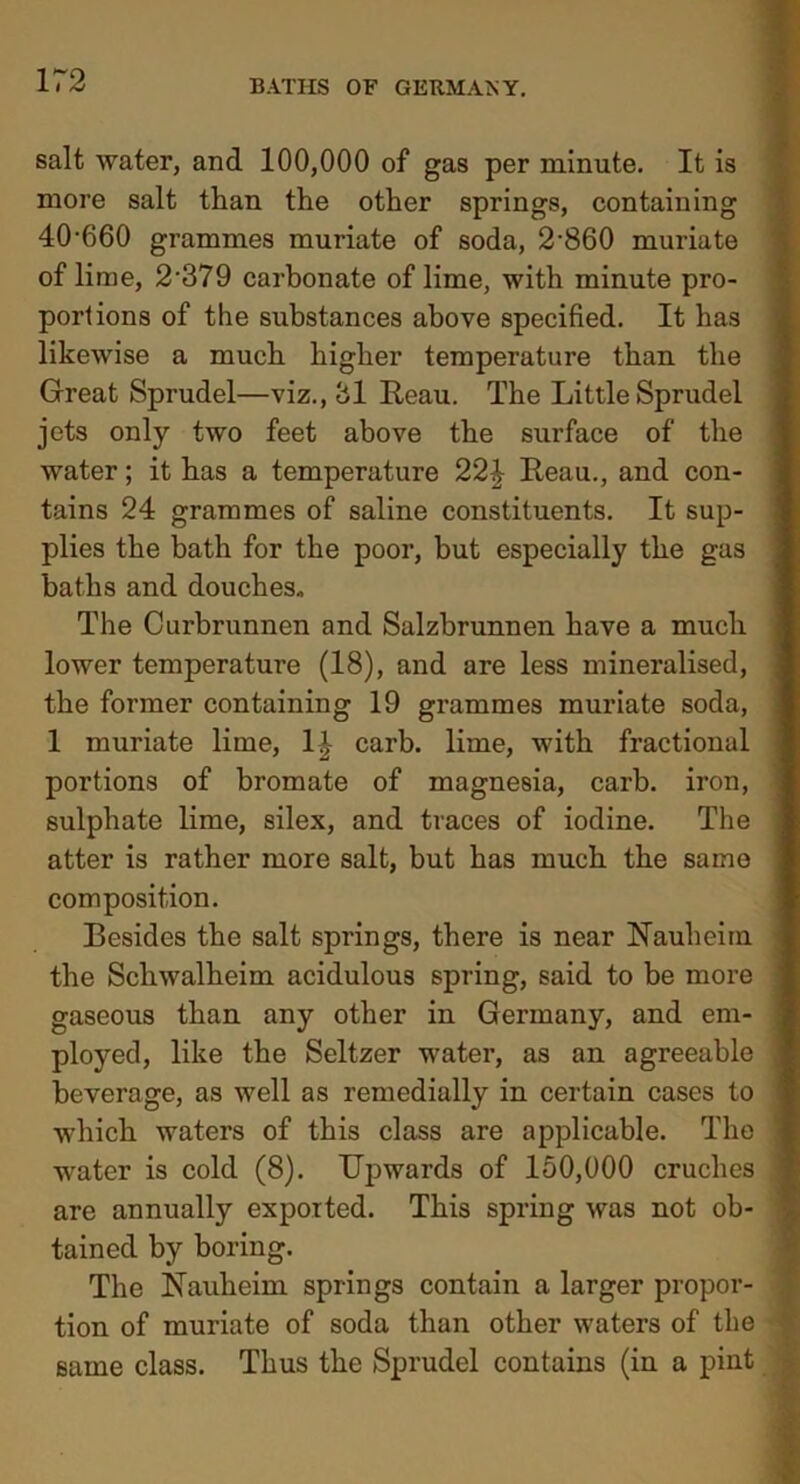 salt water, and 100,000 of gas per minute. It is more salt than the other springs, containing 40'660 grammes muriate of soda, 2-860 muriate of lime, 2’379 carbonate of lime, with minute pro- portions of the substances above specified. It has likewise a much higher temperature than the Great Sprudel—viz., 31 Reau. The Little Sprudel jets only two feet above the surface of the water; it has a temperature 22£ Reau., and con- tains 24 grammes of saline constituents. It sup- plies the bath for the poor, but especially the gas baths and douches* The Curbrunnen and Salzbrunnen have a much lower temperature (18), and are less mineralised, the former containing 19 grammes muriate soda, 1 muriate lime, 1| carb. lime, with fractional portions of bromate of magnesia, carb. iron, sulphate lime, silex, and traces of iodine. The atter is rather more salt, but has much the same composition. Resides the salt springs, there is near Haulieim the Scliwalheim acidulous spring, said to be more gaseous than any other in Germany, and em- ployed, like the Seltzer water, as an agreeable beverage, as well as remedially in certain cases to which waters of this class are applicable. The water is cold (8). Upwards of 150,000 cruches are annually exported. This spring was not ob- tained by boring. The Nauheim springs contain a larger propor- tion of muriate of soda than other waters of the same class. Thus the Sprudel contains (in a pint