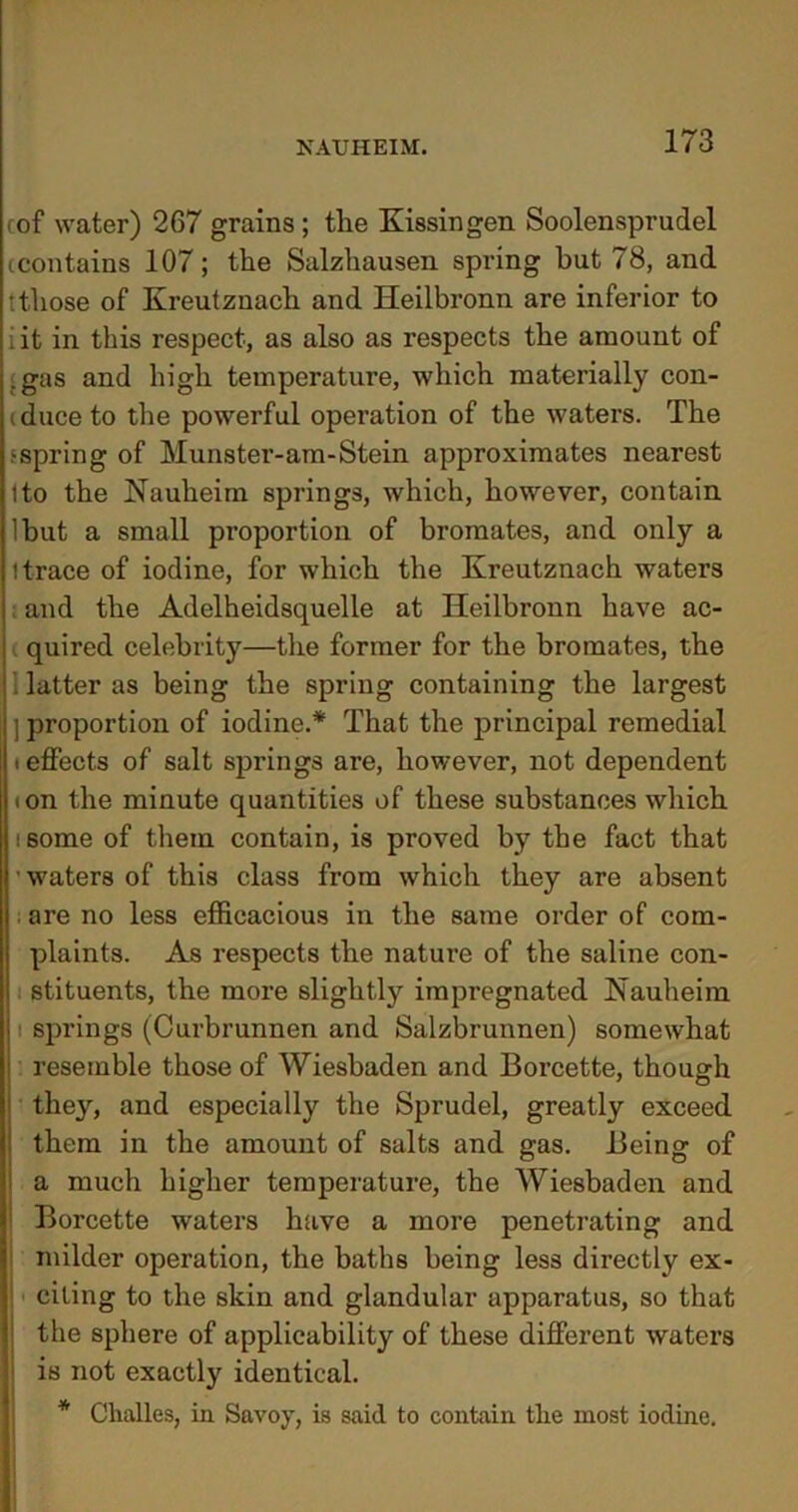 rof water) 267 grains; tlie Kissingen Soolensprudel icontains 107; the Salzhausen spring but 78, and tthose of Kreutznach and Heilbronn are inferior to iit in this respect, as also as respects the amount of .gas and high temperature, which materially con- iduceto the powerful operation of the waters. The .‘spring of Munster-am-Stein approximates nearest 1 to the Nauheim springs, which, however, contain lbut a small proportion of bromates, and only a (trace of iodine, for which the Kreutznach waters : and the Adelheidsquelle at Heilbronn have ac- quired celebrity—the former for the bromates, the 1 latter as being the spring containing the largest j proportion of iodine.* That the principal remedial • effects of salt springs are, however, not dependent • on the minute quantities of these substances which • some of them contain, is proved by the fact that ■ waters of this class from which they are absent are no less efficacious in the same order of com- plaints. As respects the nature of the saline con- stituents, the more slightly impregnated Nauheim springs (Curbrunnen and Salzbrunnen) somewhat resemble those of Wiesbaden and Borcette, though they, and especially the Sprudel, greatly exceed them in the amount of salts and gas. Being of a much higher temperature, the Wiesbaden and Borcette waters have a more penetrating and milder operation, the baths being less directly ex- citing to the skin and glandular apparatus, so that the sphere of applicability of these different waters is not exactly identical. * Challes, in Savoy, is said to contain the most iodine.