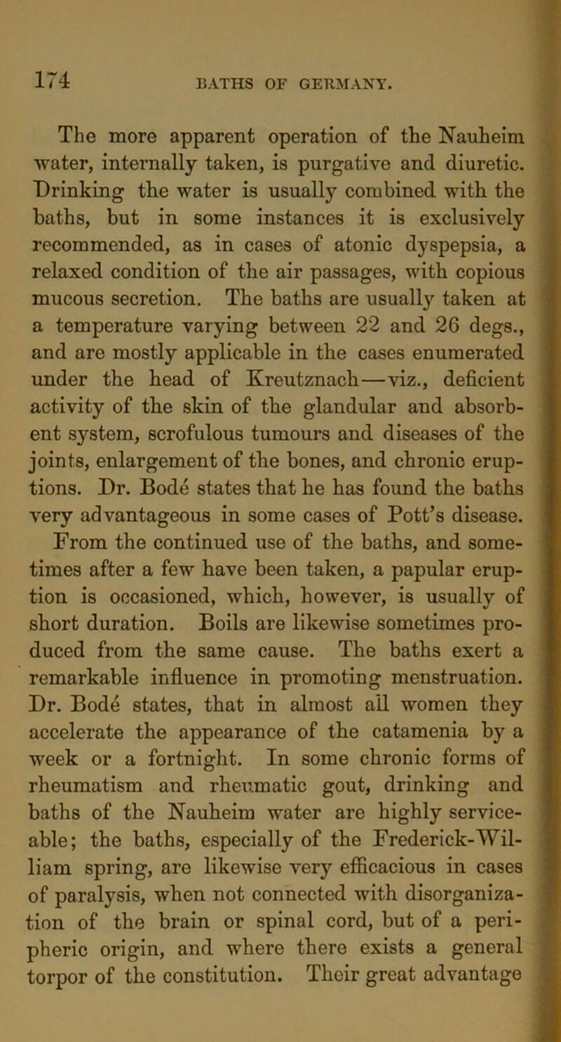 The more apparent operation of the Nauheim water, internally taken, is purgative and diuretic. Drinking the water is usually combined with the baths, but in some instances it is exclusively recommended, as in cases of atonic dyspepsia, a relaxed condition of the air passages, with copious mucous secretion. The baths are usually taken at a temperature varying between 22 and 26 degs., and are mostly applicable in the cases enumerated under the head of Kreutznach—viz., deficient activity of the skin of the glandular and absorb- ent system, scrofulous tumours and diseases of the joints, enlargement of the bones, and chronic erup- tions. Dr. Bode states that he has found the baths very advantageous in some cases of Pott’s disease. From the continued use of the baths, and some- times after a few have been taken, a papular erup- tion is occasioned, which, however, is usually of short duration. Boils are likewise sometimes pro- duced from the same cause. The baths exert a remarkable influence in promoting menstruation. Dr. Bode states, that in almost ail women they accelerate the appearance of the catamenia by a week or a fortnight. In some chronic forms of rheumatism and rheumatic gout, drinking and baths of the Nauheim water are highly service- able; the baths, especially of the Frederick-Wil- li am spring, are likewise very efficacious in cases of paralysis, when not connected with disorganiza- tion of the brain or spinal cord, but of a peri- pheric origin, and where there exists a general torpor of the constitution. Their great advantage