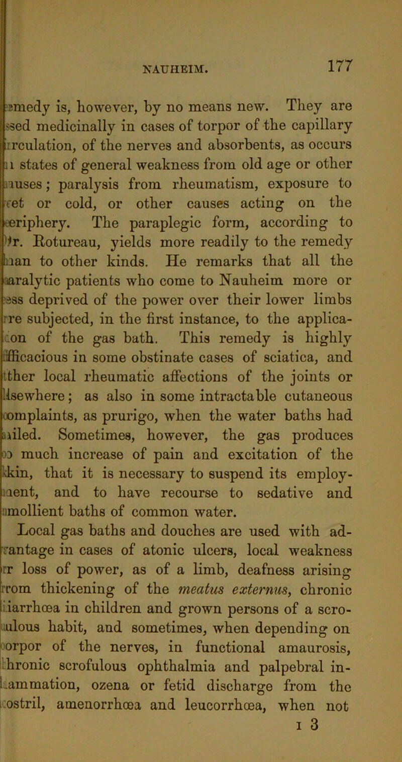 'emedy is, however, by no means new. They are >sed medicinally in cases of torpor of the capillary rrculation, of the nerves and absorbents, as occurs 11 states of general weakness from old age or other uuses; paralysis from rheumatism, exposure to eet or cold, or other causes acting on the periphery. The paraplegic form, according to '.*r. Rotureau, yields more readily to the remedy nan to other kinds. He remarks that all the naralytic patients who come to Nauheim more or sss deprived of the power over their lower limbs :re subjected, in the first instance, to the applica- tion of the gas bath. This remedy is highly .fficacious in some obstinate cases of sciatica, and tther local rheumatic affections of the joints or Use where; as also in some intractable cutaneous oomplaints, as prurigo, when the water baths had ailed. Sometimes, however, the gas produces oo much increase of pain and excitation of the 'kin, that it is necessary to suspend its employ- ment, and to have recourse to sedative and emollient baths of common water. Local gas baths and douches are used with ad- vantage in cases of atonic ulcers, local weakness rr loss of power, as of a limb, deafness arising rrom thickening of the meatus externus, chronic i.iarrhoea in children and grown persons of a scro- fulous habit, and sometimes, when depending on orpor of the nerves, in functional amaurosis, hronic scrofulous ophthalmia and palpebral in- : .animation, ozena or fetid discharge from the * ostril, amenorrhoea and leucorrhoea, when not