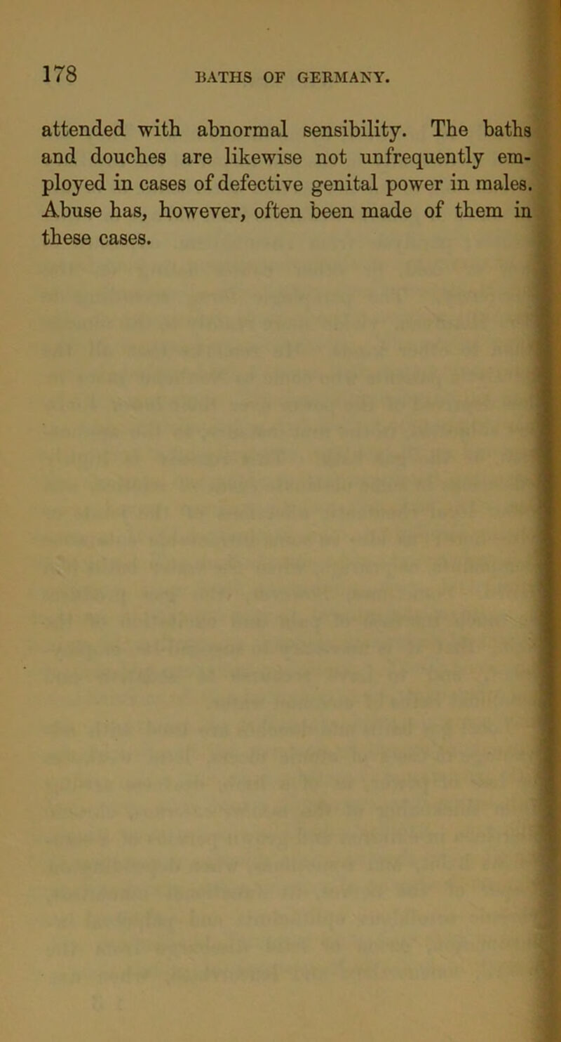 attended with abnormal sensibility. The baths and douches are likewise not unfrequently em- ployed in cases of defective genital power in males. Abuse has, however, often been made of them in these cases.