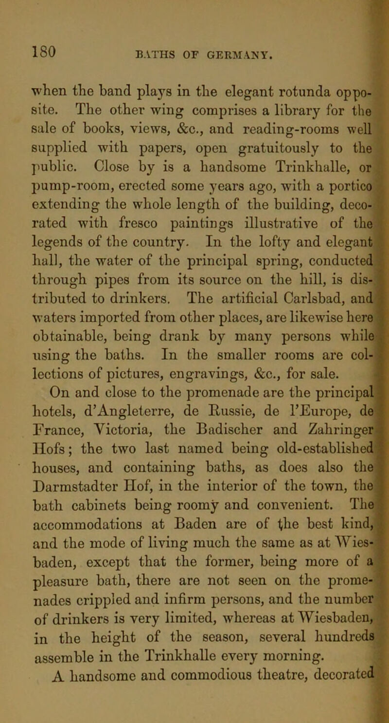 when the hand plays in the elegant rotunda oppo- site. The other wing comprises a library for the sale of books, views, &c., and reading-rooms well supplied with papers, open gratuitously to the public. Close by is a handsome Trinkhalle, or pump-room, erected some years ago, with a portico extending the whole length of the building, deco- i rated with fresco paintings illustrative of the legends of the country. In the lofty and elegant . ball, the water of the principal spring, conducted through pipes from its source on the hill, is dis- tributed to drinkers. The artificial Carlsbad, and waters imported from other places, are likewise here obtainable, being drank by many persons while using the baths. In the smaller rooms are col- lections of pictures, engravings, &c., for sale. On and close to the promenade are the principal hotels, d’Angleterre, de Russie, de TEurope, de France, Victoria, the Badischer and Zahringer' Ilofs; the two last named being old-established houses, and containing baths, as does also the Darmstadter Ilof, in the interior of the town, the bath cabinets being roomy and convenient. The accommodations at Baden are of the best kind, and the mode of living much the same as at Wies- baden, except that the former, being more of a pleasure bath, there are not seen on the prome- nades crippled and infirm persons, and the number of drinkers is very limited, whereas at Wiesbaden, in the height of the season, several hundreds assemble in the Trinkhalle every morning. A handsome and commodious theatre, decorated
