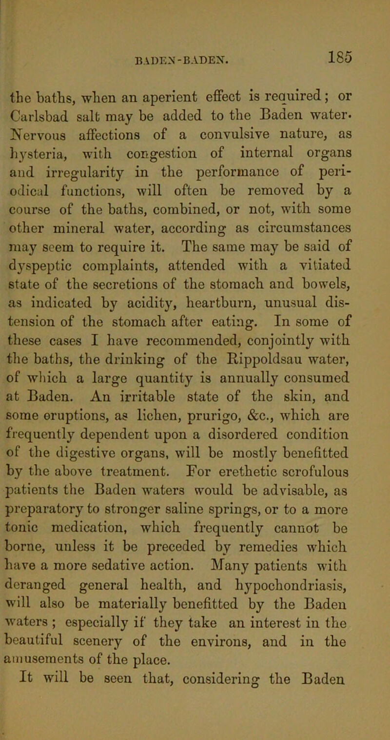 the baths, when an aperient effect is required; or Carlsbad salt may be added to the Baden water. Nervous affections of a convulsive nature, as hysteria, with congestion of internal organs and irregularity in the performance of peri- odical functions, will often be removed by a course of the baths, combined, or not, with some other mineral water, according as circumstances may seem to require it. The same may be said of dj^speptic complaints, attended with a vitiated state of the secretions of the stomach and bowels, as indicated by acidity, heartburn, unusual dis- tension of the stomach after eating. In some of these cases I have recommended, conjointly with the baths, the drinking of the Bippoldsau water, of which a large quantity is annually consumed at Baden. An irritable state of the skin, and some eruptions, as lichen, prurigo, &c., which are frequently dependent upon a disordered condition of the digestive organs, will be mostly benefitted by the above treatment. For erethetic scrofulous patients the Baden waters would be advisable, as preparatory to stronger saline springs, or to a more tonic medication, which frequently cannot be borne, unless it be preceded by remedies which have a more sedative action. Many patients with deranged general health, and hypochondriasis, will also be materially benefitted by the Baden waters ; especially if they take an interest in the beautiful scenery of the environs, and in the amusements of the place. It will be seen that, considering the Baden