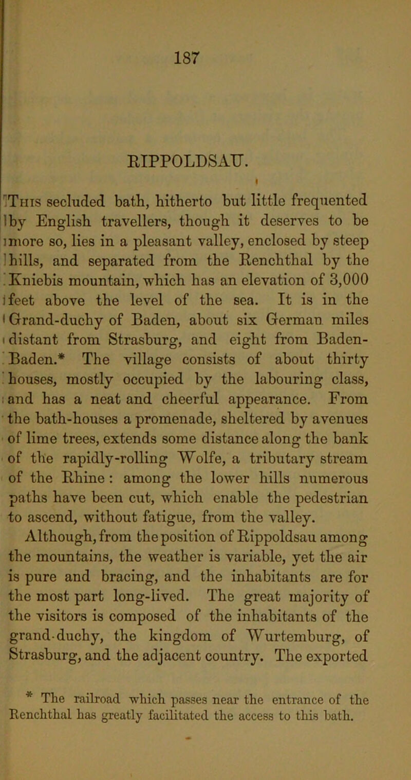 1S7 PIPPOLDSATT. 9 This secluded bath, hitherto but little frequented !by English travellers, though it deserves to be imore so, lies in a pleasant valley, enclosed by steep hills, and separated from the Pencilthal by the Kniebis mountain, which has an elevation of 3,000 ifeet above the level of the sea. It is in the • Grand-duchy of Baden, about six German miles i distant from Strasburg, and eight from Baden- Baden.* The village consists of about thirty houses, mostly occupied by the labouring class, and has a neat and cheerful appearance. From the bath-houses a promenade, sheltered by avenues of lime trees, extends some distance along the bank of the rapidly-rolling Wolfe, a tributary stream of the Phine : among the lower hills numerous paths have been cut, which enable the pedestrian to ascend, without fatigue, from the valley. Although, from the position of Pippoldsau among the mountains, the weather is variable, yet the air is pure and bracing, and the inhabitants are for the most part long-lived. The great majority of the visitors is composed of the inhabitants of the grand-duchy, the kingdom of Wurtemburg, of Strasburg, and the adjacent country. The exported * The railroad which passes near the entrance of the Renchthal has greatly facilitated the access to this hath.