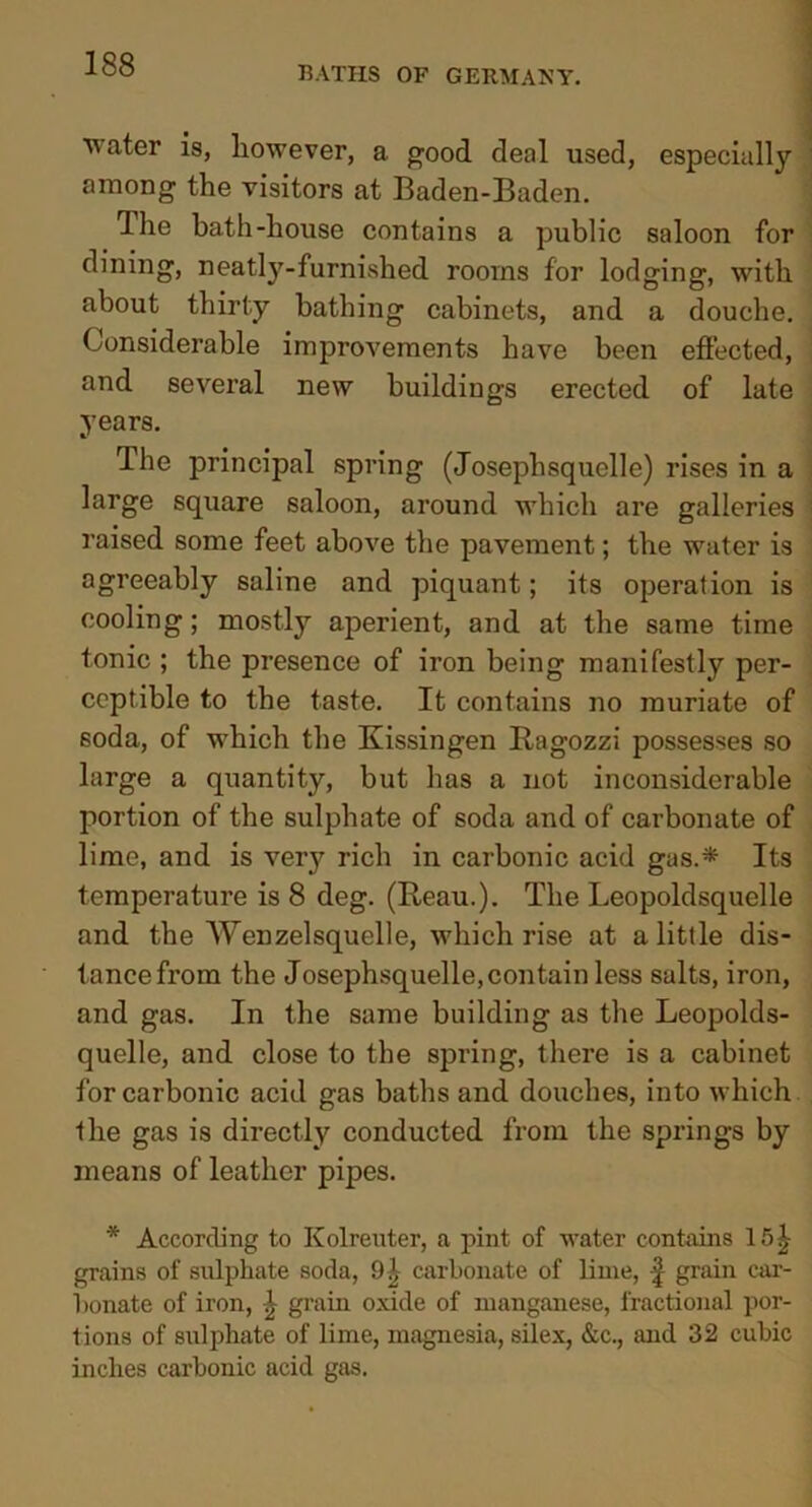 BATHS OF GERMANY. water is, however, a good deal used, especially among the visitors at Baden-Baden. Ihe bath-house contains a public saloon for dining, neatly-furnished rooms for lodging, with about thirty bathing cabinets, and a douche. Considerable improvements have been effected, and several new buildings erected of late years. •/ rlhe principal spring (Josephsquelle) rises in a large square saloon, around which are galleries raised some feet above the pavement; the water is agreeably saline and piquant; its operation is cooling; mostly aperient, and at the same time tonic ; the presence of iron being manifestly per- ceptible to the taste. It contains no muriate of soda, of which the Kissingen Ragozzi possesses so large a quantity, but has a not inconsiderable portion of the sulphate of soda and of carbonate of lime, and is very rich in carbonic acid gas.* Its temperature is 8 deg. (Reau.). The Leopoldsquelle and the Wenzelsquelle, which rise at a little dis- tance from the Josephsquelle, con tain less salts, iron, and gas. In the same building as the Leopolds- quelle, and close to the spring, there is a cabinet for carbonic acid gas baths and douches, into which the gas is directly conducted from the springs by means of leather pipes. * According to Kolreuter, a pint of water contains 15^ grains of sulphate soda, carbonate of lime, f grain car- bonate of iron, \ grain oxide of manganese, fractional por- tions of sulphate of lime, magnesia, silex, &c., and 32 cubic inches carbonic acid gas.