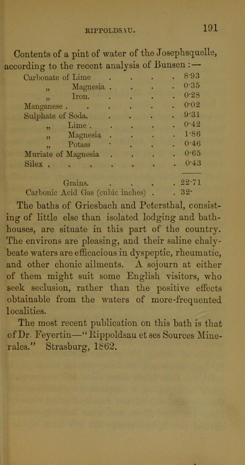 Contents of a pint of water of the Josephsquelle, according to the recent analysis of Bunsen : — Carbonate of Lime • . . 8-93 „ Magnesia . a • . 0-35 „ Iron. • • . 0-28 Manganese . • • . 0-02 Sulphate of Soda. • • . 9'31 „ Lime . • • . 0-42 „ Magnesia . . . 1-86 „ Potass • • . 0-46 Muriate of Magnesia • . 0-65 Silex .... • . 0-43 Grains. . 22-71 Carbonic Acid Gas (cubic inches) . . 32- The baths of Griesbach and Petersthal, consist- ing of little else than isolated lodging and bath- houses, are situate in this part of the country. The environs are pleasing, and their saline chaly- beate waters are efficacious in dyspeptic, rheumatic, and other chonic ailments. A sojourn at either of them might suit some English visitors, who seek seclusion, rather than the positive effects obtainable from the waters of more-frequented localities. The most recent publication on this bath is that of Dr. Feyertin—“Rippoldsau et ses Sources Mine- rales.” Strasburg, 1£62.