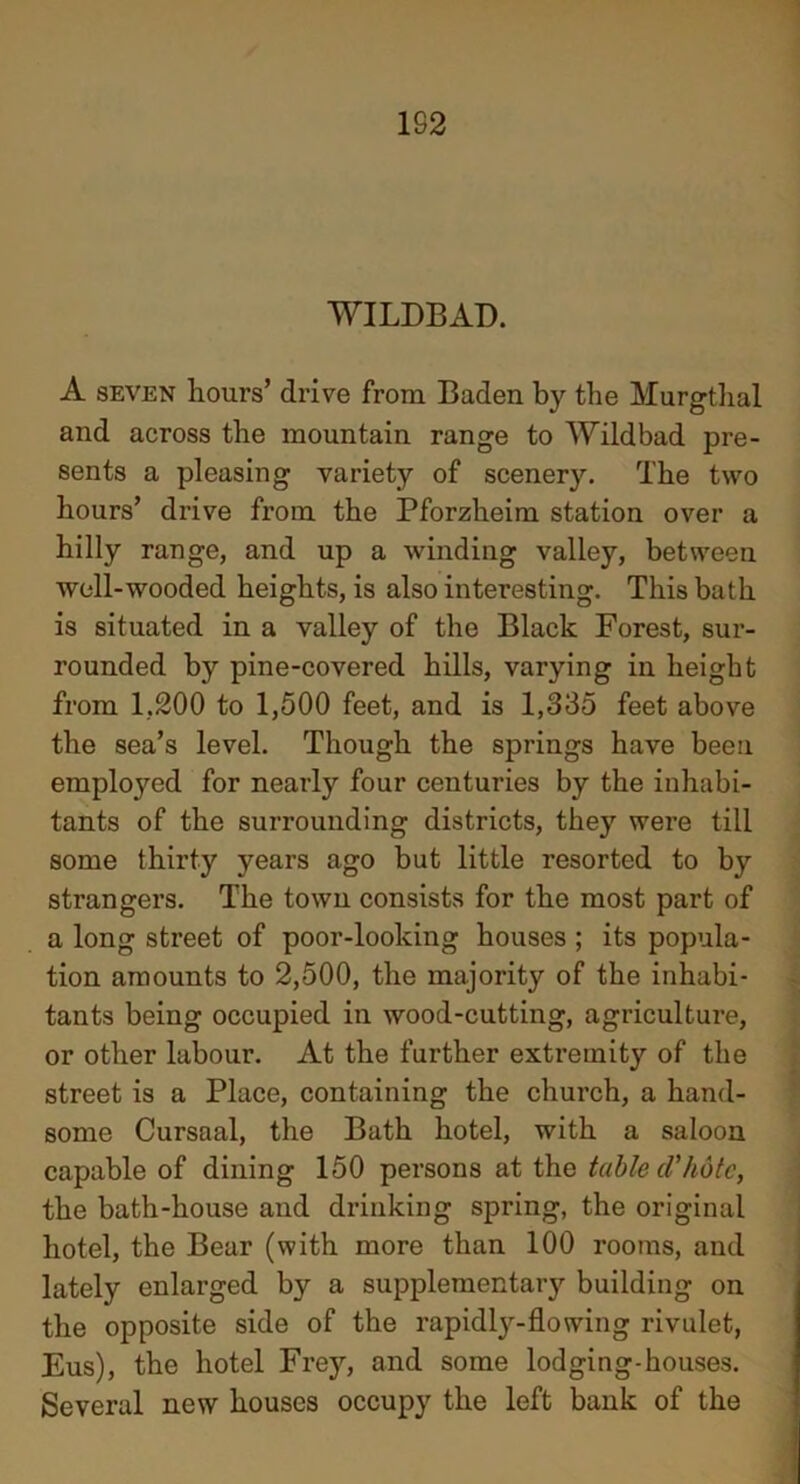 1S2 WILDBAD. A seven hours’ drive from Baden by the Murgthal and across the mountain range to Wildbad pre- sents a pleasing variety of scenery. The two hours’ drive from the Pforzheim station over a hilly range, and up a winding valley, between well-wooded heights, is also interesting. This bath is situated in a valley of the Black Forest, sur- rounded by pine-covered hills, varying in height from 1,200 to 1,500 feet, and is 1,335 feet above the sea’s level. Though the springs have been employed for nearly four centuries by the inhabi- tants of the surrounding districts, they were till some thirty years ago but little resorted to by strangers. The town consists for the most part of a long street of poor-looking houses ; its popula- tion amounts to 2,500, the majority of the inhabi- tants being occupied in wood-cutting, agriculture, or other labour. At the further extremity of the street is a Place, containing the church, a hand- some Cursaal, the Bath hotel, with a saloon capable of dining 150 persons at the table d'hote, the bath-house and drinking spring, the original hotel, the Bear (with more than 100 rooms, and lately enlarged by a supplemental building on the opposite side of the rapidly-flowing rivulet, Eus), the hotel Frey, and some lodging-houses. Several new houses occupy the left bank of the