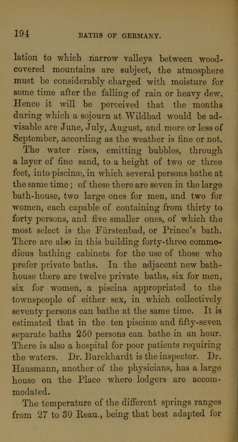 lation to which harrow valleys between wood- covered mountains are subject, the atmosphere must be considerably charged with moisture for some time after the falling of rain or heavy dew. Hence it will be perceived that the months during which a sojourn at Wildbad would be ad- visable are June, July, August, and more or less of September, according as the weather is fine or not. The water rises, emitting bubbles, through a layer of fine sand, to a height of two or three feet, into piscinae, in which several persons bathe at the same time; of these there are seven in the large bath-house, two large ones for men, and two for women, each capable of containing from thirty to forty persons, and five smaller ones, of which the most select is the Furstenbad, or Prince’s bath. There are also in this building forty-three commo- dious bathing cabinets for the use of those who prefer private baths. In the adjacent new bath- house there are twelve private baths, six for men, six for women, a piscina appropriated to the townspeople of either sex, in which collectively seventy persons can bathe at the same time. It is estimated that in the ten piscina) and fifty-seven separate baths 250 persons can bathe in an hour. There is also a hospital for poor patients requiring the waters. Dr. Burckhardt is the inspector. Dr. Hausmann, another of the physicians, has a large house on the Place where lodgers are accom- modated. The temperature of the different springs ranges from 27 to 30 Keau., being that best adapted for