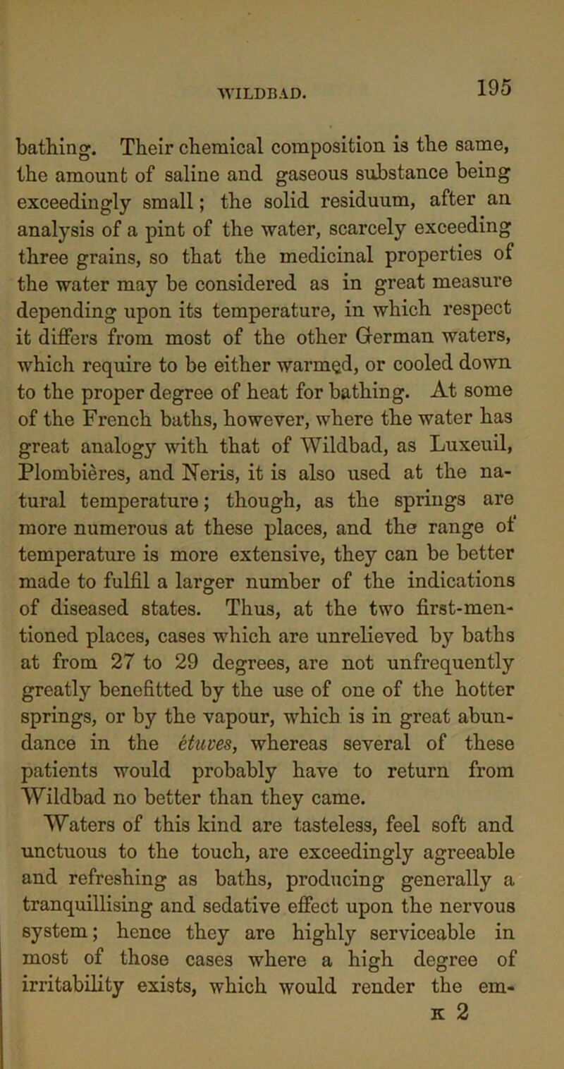 WILDE AD. bathing. Their chemical composition is the same, the amount of saline and gaseous substance being exceedingly small; the solid residuum, after an analysis of a pint of the water, scarcely exceeding three grains, so that the medicinal properties of the water may be considered as in great measure depending upon its temperature, in which respect it differs from most of the other German waters, which require to be either warmed, or cooled down to the proper degree of heat for bathing. At some of the French baths, however, where the water has great analogy with that of Wildbad, as Luxeuil, Plombieres, and Neris, it is also used at the na- tural temperature; though, as the springs are more numerous at these places, and the range of temperature is more extensive, they can be better made to fulfil a larger number of the indications of diseased states. Thus, at the two first-men- tioned places, cases which are unrelieved by baths at from 27 to 29 degrees, are not unfrequently greatly benefitted by the use of one of the hotter springs, or by the vapour, which is in great abun- dance in the etuves, whereas several of these patients would probably have to return from Wildbad no better than they came. Waters of this kind are tasteless, feel soft and unctuous to the touch, are exceedingly agreeable and refreshing as baths, producing generally a tranquillising and sedative effect upon the nervous system; hence they are highly serviceable in most of those cases where a high degree of irritability exists, which would render the em- it 2