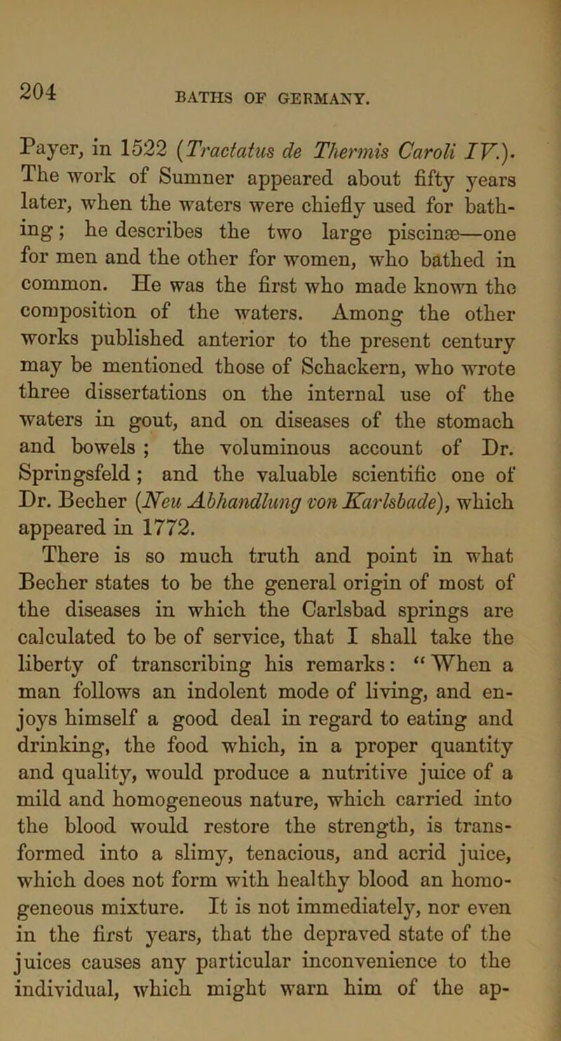 Payer, in 1522 (Tractatus de Thermis Caroli IV.)- The work of Sumner appeared about fifty years later, when the waters were chiefly used for bath- ing ; he describes the two large piscinae—one for men and the other for women, who bathed in common. He was the first who made known the composition of the waters. Among the other works published anterior to the present century may be mentioned those of Schackern, who wrote three dissertations on the internal use of the waters in gout, and on diseases of the stomach and bowels ; the voluminous account of Dr. Springsfeld ; and the valuable scientific one of Dr. Becher {Neu Abhandlung von Karlsbade), which appeared in 1772. There is so much truth and point in what Becher states to be the general origin of most of the diseases in which the Carlsbad springs are calculated to be of service, that I shall take the liberty of transcribing his remarks: “ When a man follows an indolent mode of living, and en- joys himself a good deal in regard to eating and drinking, the food which, in a proper quantity and quality, would produce a nutritive juice of a mild and homogeneous nature, which carried into the blood would restore the strength, is trans- formed into a slimy, tenacious, and acrid juice, which does not form with healthy blood an homo- geneous mixture. It is not immediately, nor even in the first years, that the depraved state of the juices causes any particular inconvenience to the individual, which might warn him of the ap-