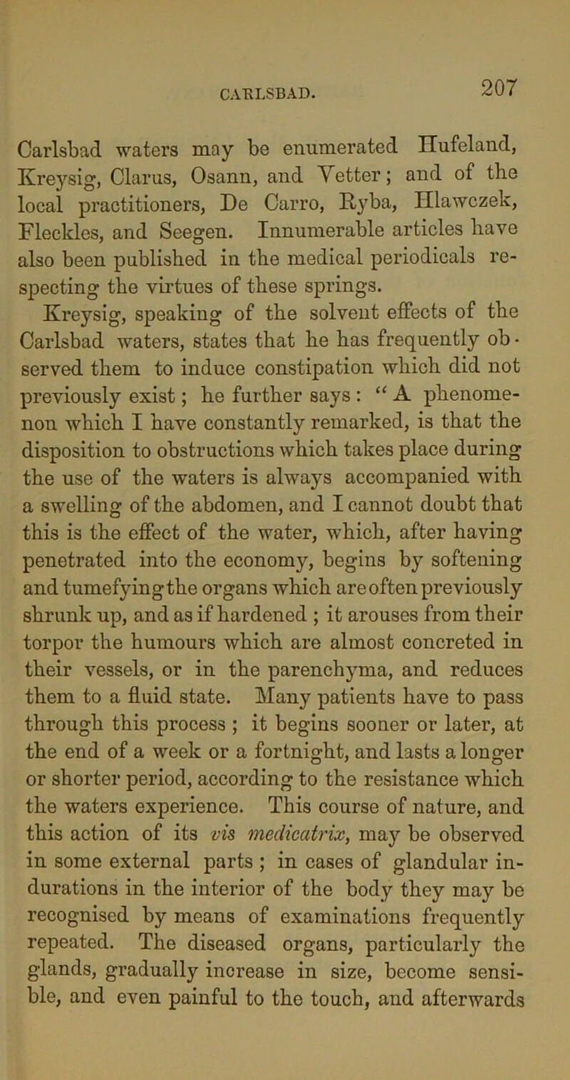 Carlsbad waters may be enumerated Hufeland, Kreysig, Clarus, Osann, and Vetter; and of the local practitioners, De Carro, llyba, Hlawczek, Fleckles, and Seegen. Innumerable articles have also been published in the medical periodicals re- specting the virtues of these springs. Kreysig, speaking of the solvent effects of the Carlsbad waters, states that he has frequently ob • served them to induce constipation which did not previously exist; he further says : “ A phenome- non which I have constantly remarked, is that the disposition to obstructions which takes place during the use of the waters is always accompanied with a swelling of the abdomen, and I cannot doubt that this is the effect of the water, which, after having penetrated into the economy, begins by softening and tumefying the organs which are often previously shrunk up, and as if hardened ; it arouses from their torpor the humours which are almost concreted in their vessels, or in the parenchyma, and reduces them to a fluid state. Many patients have to pass through this process ; it begins sooner or later, at the end of a week or a fortnight, and lasts a longer or shorter period, according to the resistance which the waters experience. This course of nature, and this action of its vis medicatrix, may be observed in some external parts ; in cases of glandular in- durations in the interior of the body they may be recognised by means of examinations frequently repeated. The diseased organs, particularly the glands, gradually increase in size, become sensi- ble, and even painful to the touch, and afterwards