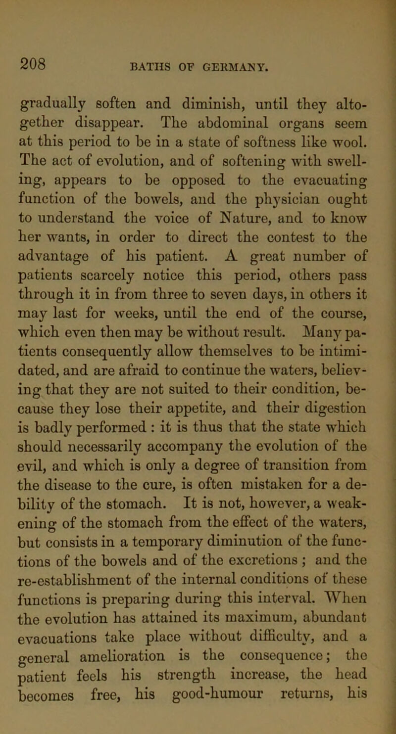 gradually soften and diminish, until they alto- gether disappear. The abdominal organs seem at this period to he in a state of softness like wool. The act of evolution, and of softening with swell- ing, appears to be opposed to the evacuating function of the bowels, and the physician ought to understand the voice of Nature, and to know her wants, in order to direct the contest to the advantage of his patient. A great number of patients scarcely notice this period, others pass through it in from three to seven days, in others it may last for weeks, until the end of the course, which even then may be without result. Many pa- tients consequently allow themselves to be intimi- dated, and are afraid to continue the waters, believ- ing that they are not suited to their condition, be- cause they lose their appetite, and their digestion is badly performed : it is thus that the state which should necessarily accompany the evolution of the evil, and which is only a degree of transition from the disease to the cure, is often mistaken for a de- bility of the stomach. It is not, however, a weak- ening of the stomach from the effect of the waters, but consists in a temporary diminution of the func- tions of the bowels and of the excretions ; and the re-establishment of the internal conditions of these functions is preparing during this interval. When the evolution has attained its maximum, abundant evacuations take place without difficulty, and a general amelioration is the consequence; the patient feels his strength increase, the head becomes free, his good-humour returns, his