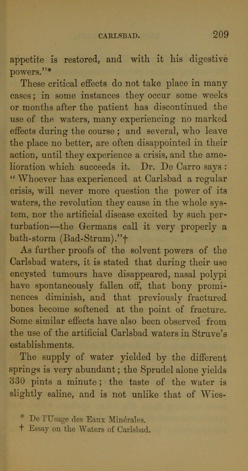 appetite is restored, and with it his digestive powers.”* These critical effects do not take place in many cases; in some instances they occur some weeks or months after the patient has discontinued the use of the waters, many experiencing no marked effects during the course ; and several, who leave the place no better, are often disappointed in their action, until they experience a crisis, and the ame- lioration which succeeds it. Dr. De Carro says : “ Whoever has experienced at Carlsbad a regular crisis, will never more question the power of its waters, the revolution they cause in the whole sys- tem, nor the artificial disease excited by such per- turbation—the Germans call it very properly a bath-storm (Bad-Strum).”f As further proofs of the solvent powers of the Carlsbad waters, it is stated that during their use encysted tumours have disappeared, nasal polypi have spontaneously fallen off, that bony promi- nences diminish, and that previously fractured bones become softened at the point of fi'acture. Some similar effects have also been observed from the use of the artificial Carlsbad waters in Struve’s establishments. The supply of water yielded by the different springs is very abundant; the Sprudel alone yields 330 pints a minute; the taste of the water is slightly saline, and is not unlike that of Wies-  De l’Usage des Eaux Mindralea. f Essay on tlie Waters of Carlsbad.