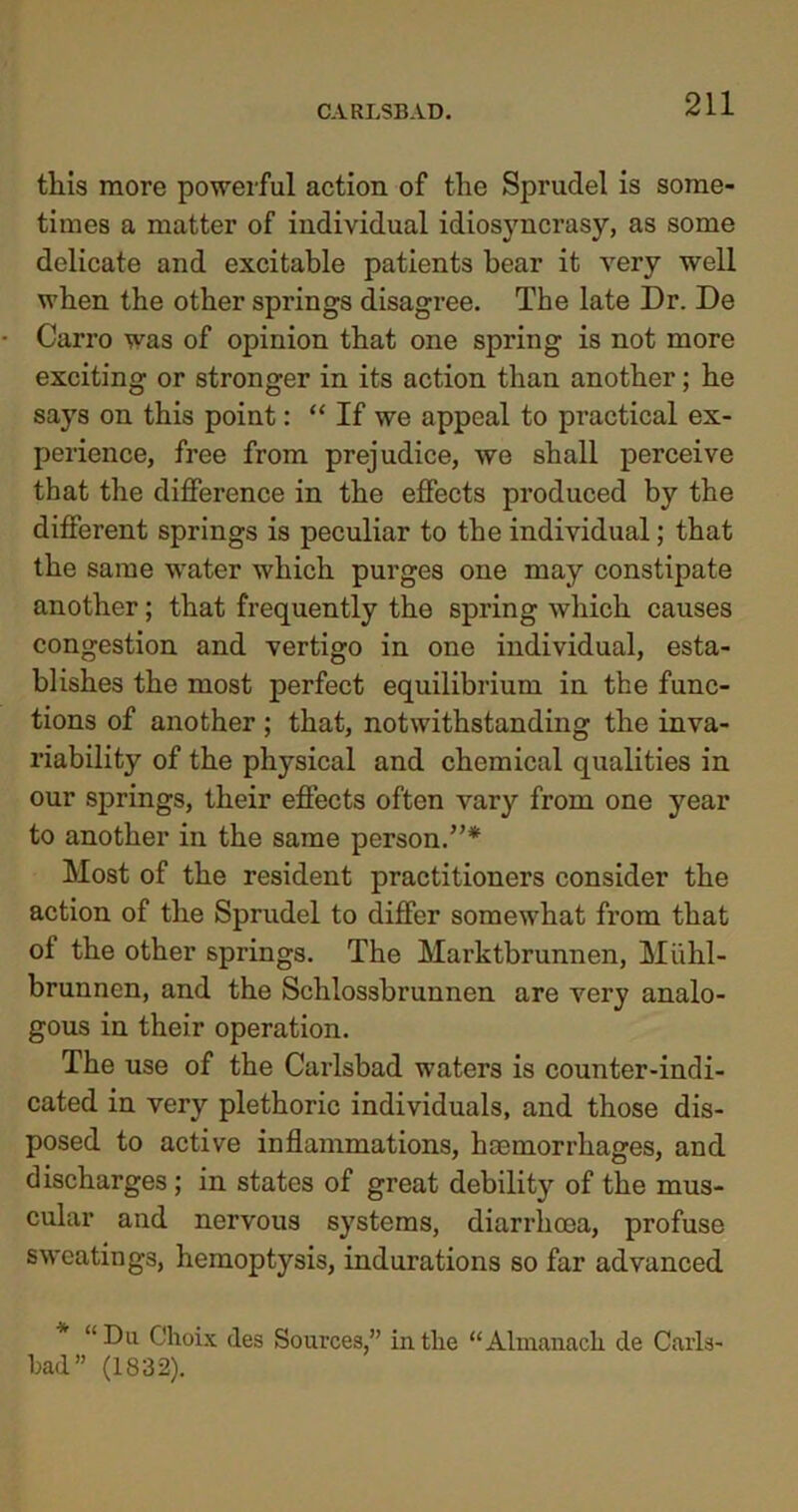 this more powerful action of the Sprudel is some- times a matter of individual idiosyncrasy, as some delicate and excitable patients bear it very well when the other springs disagree. The late Dr. De • Carro was of opinion that one spring is not more exciting or stronger in its action than another; he says on this point: “ If we appeal to practical ex- perience, free from prejudice, we shall perceive that the difference in the effects produced b}' the different springs is peculiar to the individual; that the same water which purges one may constipate another; that frequently the spring which causes congestion and vertigo in one individual, esta- blishes the most perfect equilibrium in the func- tions of another ; that, notwithstanding the inva- riability of the physical and chemical qualities in our springs, their effects often vary from one year to another in the same person.”* Most of the resident practitioners consider the action of the Sprudel to differ somewhat from that of the other springs. The Marktbrunnen, Mi.ih.l- brunnen, and the Schlossbrunnen are very analo- gous in their operation. The use of the Carlsbad waters is counter-indi- cated in very plethoric individuals, and those dis- posed to active inflammations, haemorrhages, and discharges; in states of great debility of the mus- cular and nervous systems, diarrhoea, profuse sweatings, hemoptysis, indurations so far advanced * “Du Choix des Sources,” in the “Almanack de Carls- bad” (1832).
