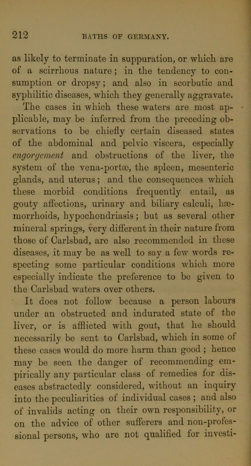 as likely to terminate in suppuration, or which are of a scirrhous nature ; in the tendency to con- sumption or dropsy; and also in scorbutic and syphilitic diseases, which they generally aggravate. The cases in which these waters are most ap- plicable, may be inferred from the preceding ob- servations to be chiefly certain diseased states of the abdominal and pelvic viscera, especially engorgement and obstructions of the liver, the S}Tstem of the vena-portae, the spleen, mesenteric glands, and uterus; and the consequences which these morbid conditions frequently entail, as gouty affections, urinary and biliary calculi, hae- morrhoids, hypochondriasis; but as several other mineral springs, very different in their nature from those of Carlsbad, are also recommended in these diseases, it may be as well to say a few words re- specting some particular conditions which more especially indicate the preference to be given to the Carlsbad waters over others. It does not follow because a person labours under an obstructed and indurated state of the liver, or is afflicted with gout, that he should necessarily be sent to Carlsbad, which in some of these cases would do more harm than good ; hence may be seen the danger of recommending em- pirically any particular class of remedies for dis- eases abstractedly considered, without an inquiry into the peculiarities of individual cases ; and also of invalids acting on their own responsibility, or on the advice of other sufferers and non-profes- sional persons, who are not qualified for investi-