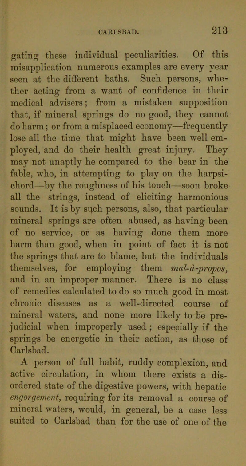 gating these individual peculiarities. Of this misapplication numerous examples are every year seen at the different baths. Such persons, whe- ther acting from a want of confidence in their medical advisers; from a mistaken supposition that, if mineral springs do no good, they cannot do harm; or from a misplaced economy—frequently lose all the time that might have been well em- ployed, and do their health great injury. They may not unaptly he compared to the bear in the fable, who, in attempting to play on the harpsi- chord—by the roughness of his touch—soon broke all the strings, instead of eliciting harmonious sounds. It is by spell persons, also, that particular mineral springs are often abused, as having been of no service, or as having done them more harm than good, when in point of fact it is not the springs that are to blame, but the individuals themselves, for employing them mal-d-propos, and in an improper manner. There is no class of remedies calculated to do so much good in most chronic diseases as a well-directed course of mineral waters, and none more likely to be pre- judicial when improperly used ; especially if the springs be energetic in their action, as those of Carlsbad. A person of full habit, ruddy complexion, and active circulation, in whom there exists a dis- ordered state of the digestive powers, with hepatic engorgement, requiring for its removal a course of mineral waters, would, in general, be a case less suited to Carlsbad than for the use of one of the