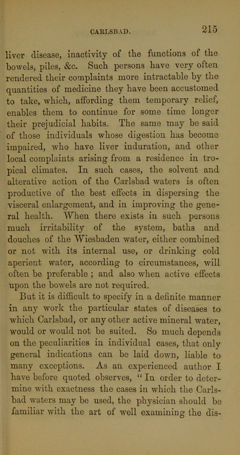 liver disease, inactivity of tlie functions of the bowels, piles, &c. Such persons have very often rendered their complaints more intractable by the quantities of medicine they have been accustomed to take, which, affording them temporary relief, enables them to continue for some time longer their prejudicial habits. The same may be said of those individuals whose digestion has become impaired, who have liver induration, and other local complaints arising from a residence in tro- pical climates. In such cases, the solvent and alterative action of the Carlsbad waters is often productive of the best effects in dispersing the visceral enlargement, and in improving the gene- ral health. When there exists in such persons much irritability of the system, baths and douches of the Wiesbaden water, either combined or not with its internal use, or drinking cold aperient water, according to circumstances, will often be preferable ; and also when active effects upon the bowels are not required. But it is difficult to specify in a definite manner in any work the particular states of diseases to which Carlsbad, or any other active mineral water, would or would not be suited. So much depends on the peculiarities in individual cases, that only general indications can be laid down, liable to many exceptions. As an experienced author I have before quoted observes, “ In order to deter- mine with exactness the cases in which the Carls- bad waters may be used, the physician should be familiar with the art of well examining the dis-