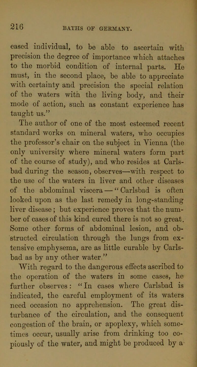 eased individual, to be able to ascertain with precision the degree of importance which attaches to the morbid condition of internal parts. He must, in the second place, be able to appreciate with certainty and precision the special relation of the waters with the living body, and their mode of action, such as constant experience has taught us.” The author of one of the most esteemed recent standard works on mineral waters, who occupies the professor’s chair on the subject in Vienna (the only university where mineral waters form part of the course of study), and who resides at Carls- bad during the season, observes—with respect to the use of the waters in liver and other diseases of the abdominal viscera — “ Carlsbad is often looked upon as the last remedy in long-standing liver disease; but experience proves that the num- ber of cases of this kind cured there is not so great. Some other forms of abdominal lesion, and ob- structed circulation through the lungs from ex- tensive emphysema, are as little curable by Carls- bad as by any other water.” With regard to the dangerous effects ascribed to the operation of the waters in some cases, he further observes: “ In cases where Carlsbad is indicated, the careful employment of its waters need occasion no apprehension. The great dis- turbance of the circulation, and the consequent congestion of the brain, or apoplexy, which some- times occur, usually arise from drinking too co- piously of the water, and might be produced by a