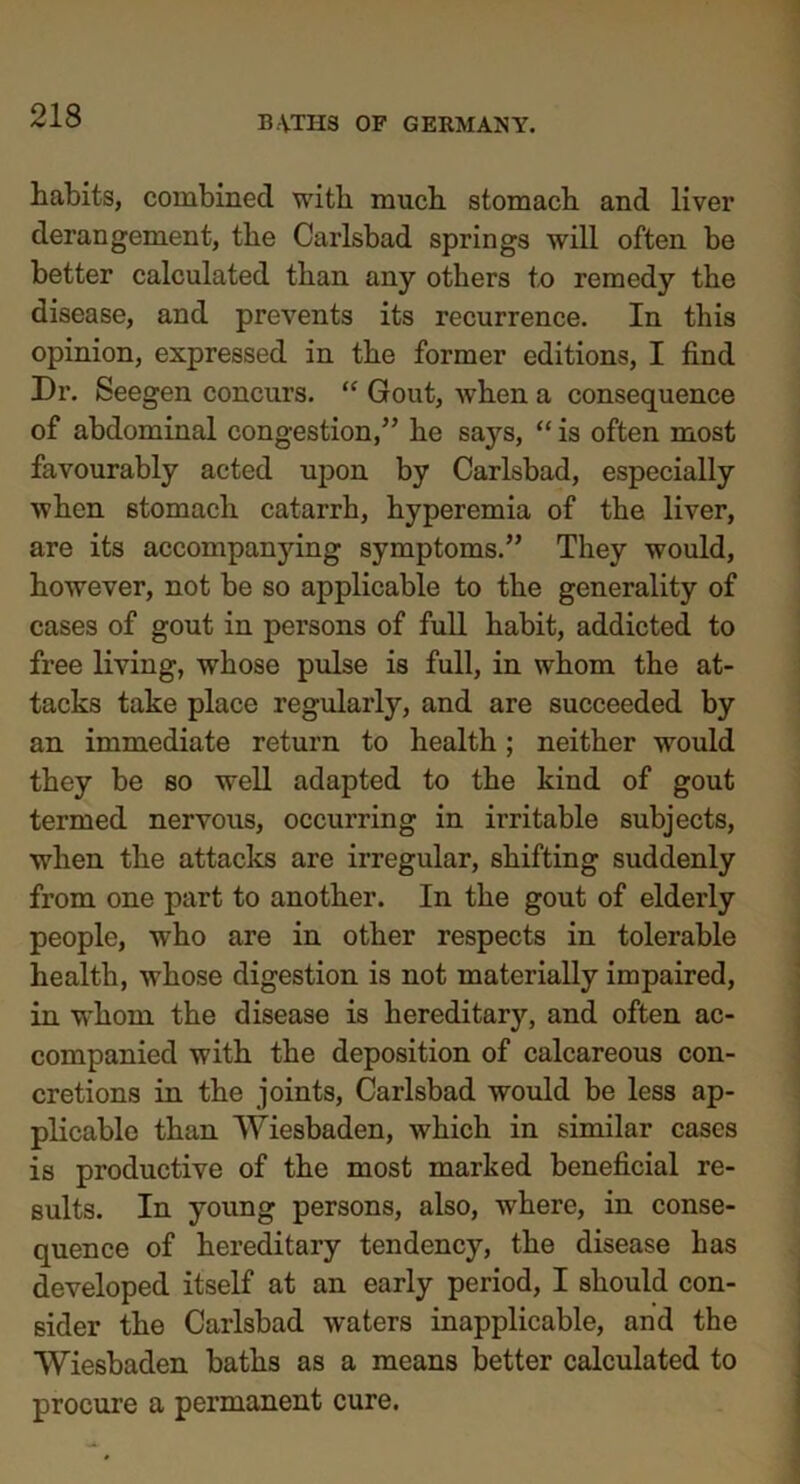 habits, combined with much stomach and liver derangement, the Carlsbad springs will often be better calculated than any others to remedy the disease, and prevents its recurrence. In this opinion, expressed in the former editions, I find Dr. Seegen concurs. “ Gout, when a consequence of abdominal congestion/5 he says, “ is often most favourably acted upon by Carlsbad, especially when stomach catarrh, hyperemia of the liver, are its accompanying symptoms.55 They would, however, not be so applicable to the generality of cases of gout in persons of full habit, addicted to free living, whose pulse is full, in whom the at- tacks take place regularly, and are succeeded by an immediate return to health; neither would they be so well adapted to the kind of gout termed nervous, occurring in irritable subjects, when the attacks are irregular, shifting suddenly from one part to another. In the gout of elderly people, who are in other respects in tolerable health, whose digestion is not materially impaired, in whom the disease is hereditarj’-, and often ac- companied with the deposition of calcareous con- cretions in the joints, Carlsbad would be less ap- plicable than Wiesbaden, which in similar cases is productive of the most marked beneficial re- sults. In young persons, also, where, in conse- quence of hereditary tendency, the disease has developed itself at an early period, I should con- sider the Carlsbad waters inapplicable, and the Wiesbaden baths as a means better calculated to procure a permanent cure.