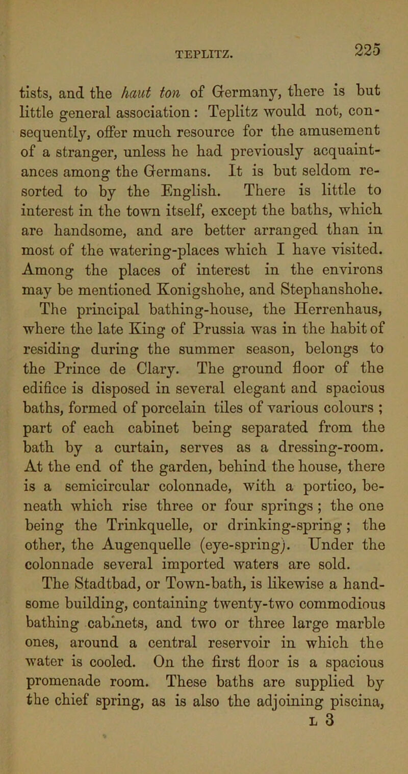 tists, and the head ton of Germanjq there is but little general association : Teplitz would not, con- sequently, offer much resource for the amusement of a stranger, unless he had previously acquaint- ances among the Germans. It is but seldom re- sorted to by the English. There is little to interest in the town itself, except the baths, which are handsome, and are better arranged than in most of the watering-places which I have visited. Among the places of interest in the environs may be mentioned Konigshohe, and Stephanshohe. The principal bathing-house, the Herrenhaus, where the late King of Prussia was in the habit of residing during the summer season, belongs to the Prince de Clary. The ground floor of the edifice is disposed in several elegant and spacious baths, formed of porcelain tiles of various colours ; part of each cabinet being separated from the bath by a curtain, serves as a dressing-room. At the end of the garden, behind the house, there is a semicircular colonnade, with a portico, be- neath which rise three or four springs ; the one being the Trinkquelle, or drinking-spring ; the other, the Augenquelle (eye-spring). Under the colonnade several imported waters are sold. The Stadtbad, or Town-bath, is likewise a hand- some building, containing twenty-two commodious bathing cabinets, and two or three large marble ones, around a central reservoir in which the water is cooled. On the first floor is a spacious promenade room. These baths are supplied by the chief spring, as is also the adjoining piscina, l 3