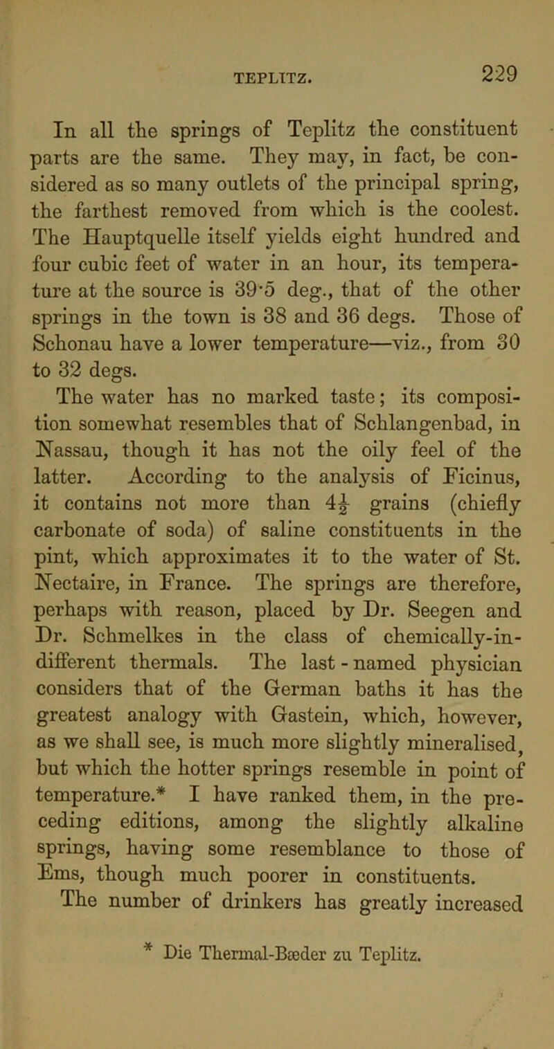 In all the springs of Teplitz the constituent parts are the same. They may, in fact, be con- sidered as so many outlets of the principal spring, the farthest removed from which is the coolest. The Hauptquelle itself yields eight hundred and four cubic feet of water in an hour, its tempera- ture at the source is 39-5 deg., that of the other springs in the town is 38 and 36 degs. Those of Schonau have a lower temperature—viz., from 30 to 32 degs. The water has no marked taste; its composi- tion somewhat resembles that of Schlangenbad, in Nassau, though it has not the oily feel of the latter. According to the analysis of Ficinus, it contains not more than grains (chiefly carbonate of soda) of saline constituents in the pint, which approximates it to the water of St. Nectaire, in France. The springs are therefore, perhaps with reason, placed by Dr. Seegen and Dr. Schmelkes in the class of chemically-in- diflerent thermals. The last - named physician considers that of the German baths it has the greatest analogy with Gastein, which, however, as we shall see, is much more slightly mineralised, but which the hotter springs resemble in point of temperature.* I have ranked them, in the pre- ceding editions, among the slightly alkaline springs, having some resemblance to those of Ems, though much poorer in constituents. The number of drinkers has greatly increased * Die Thermal-Bceder zu Teplitz.