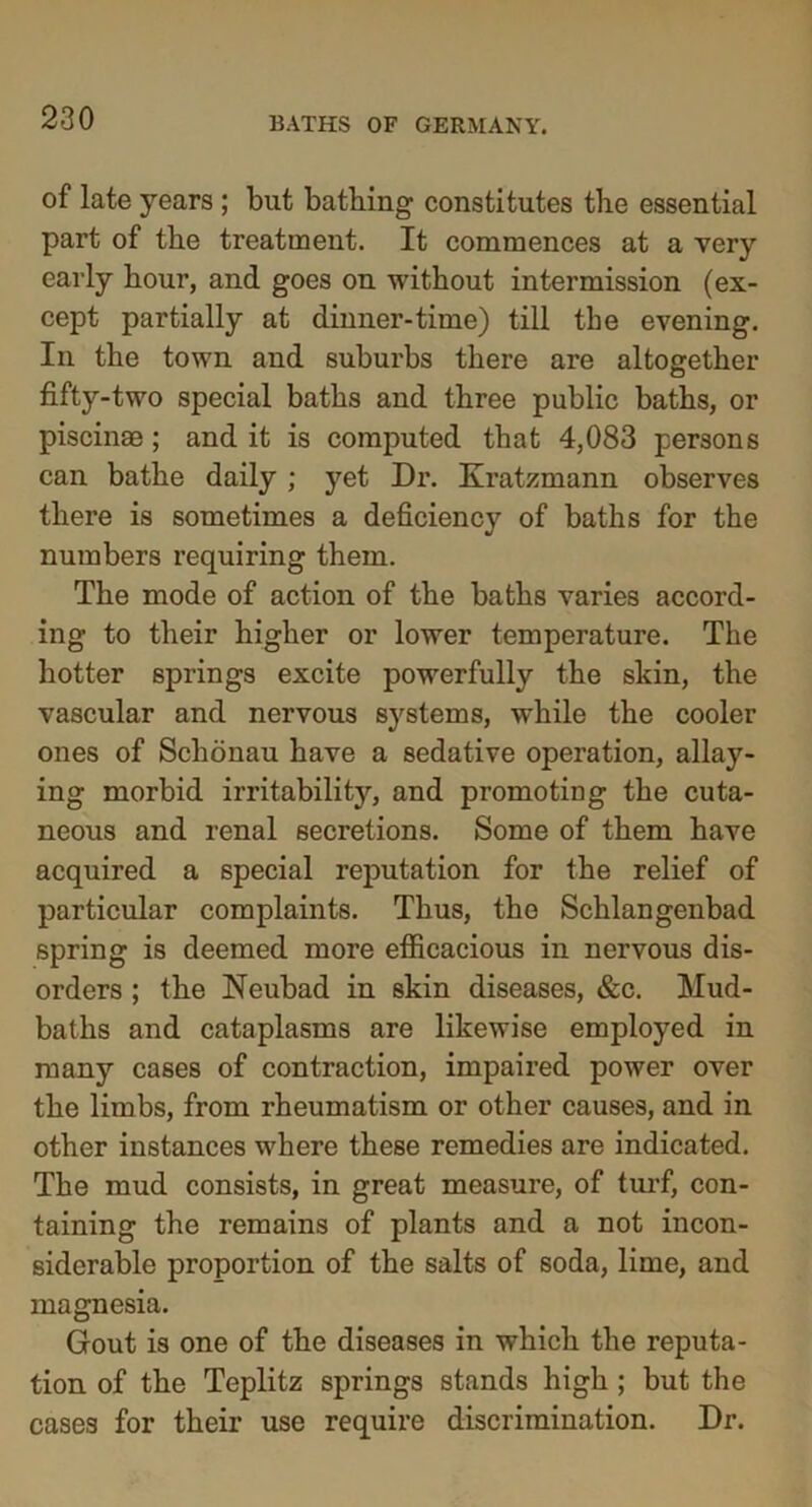 of late years ; but bathing constitutes the essential part of the treatment. It commences at a very early hour, and goes on without intermission (ex- cept partially at dinner-time) till the evening. In the town and suburbs there are altogether fifty-two special baths and three public baths, or piscinae; and it is computed that 4,083 persons can bathe daily ; yet Dr. Kratzmann observes there is sometimes a deficiency of baths for the numbers requiring them. The mode of action of the baths varies accord- ing to their higher or lower temperature. The hotter springs excite powerfully the skin, the vascular and nervous systems, while the cooler ones of Schonau have a sedative operation, allay- ing morbid irritability, and promoting the cuta- neous and renal secretions. Some of them have acquired a special reputation for the relief of particular complaints. Thus, the Schlangenbad spring is deemed more efficacious in nervous dis- orders ; the Neubad in skin diseases, &c. Mud- baths and cataplasms are likewise employed in many cases of contraction, impaired power over the limbs, from rheumatism or other causes, and in other instances where these remedies are indicated. The mud consists, in great measure, of turf, con- taining the remains of plants and a not incon- siderable proportion of the salts of soda, lime, and magnesia. Gout is one of the diseases in which the reputa- tion of the Teplitz springs stands high ; but the cases for their use require discrimination. Dr.