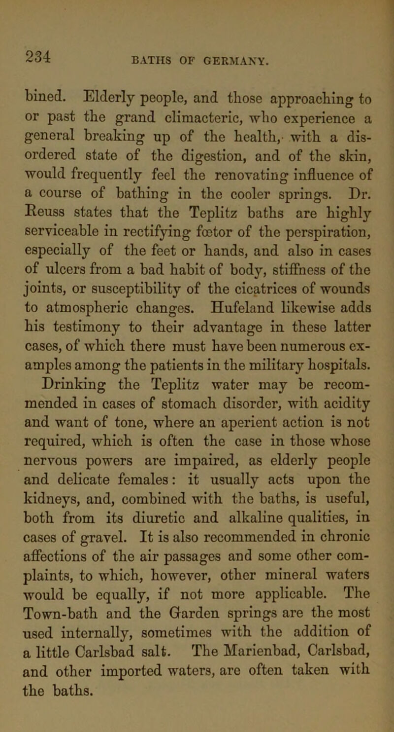 Lined. Elderly people, and those approaching to or past the grand climacteric, who experience a general breaking up of the health, with a dis- ordered state of the digestion, and of the skin, would frequently feel the renovating influence of a course of bathing in the cooler springs. Dr. Eeuss states that the Teplitz baths are highly serviceable in rectifying foetor of the perspiration, especially of the feet or hands, and also in cases of ulcers from a bad habit of body, stiffness of the joints, or susceptibility of the cicatrices of wounds to atmospheric changes. Hufeland likewise adds his testimony to their advantage in these latter cases, of which there must have been numerous ex- amples among the patients in the military hospitals. Drinking the Teplitz water may be recom- mended in cases of stomach disorder, with acidity and want of tone, where an aperient action is not required, which is often the case in those whose nervous powers are impaired, as elderly people and delicate females: it usually acts upon the kidneys, and, combined with the baths, is useful, both from its diuretic and alkaline qualities, in cases of gravel. It is also recommended in chronic affections of the air passages and some other com- plaints, to which, however, other mineral waters would be equally, if not more applicable. The Town-bath and the Garden springs are the most used internally, sometimes with the addition of a little Carlsbad salt. The Marienbad, Carlsbad, and other imported waters, are often taken with the baths.