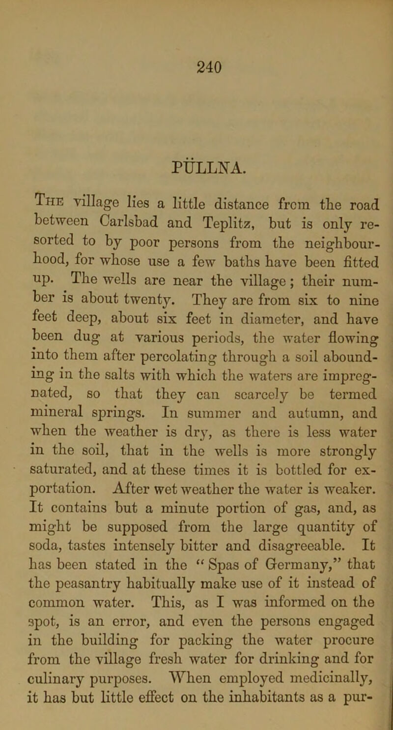 PULLNA. The village lies a little distance from tlie road between Carlsbad and Teplitz, but is only re- sorted to by poor persons from the neighbour- hood, for whose use a few baths have been fitted up. The wells are near the village; their num- ber is about twenty. They are from six to nine feet deep, about six feet in diameter, and have been dug at various periods, the water flowing into them after percolating through a soil abound- ing in the salts with which the waters are impreg- nated, so that they can scarcely be termed mineral springs. In summer and autumn, and when the weather is dry, as there is less water in the soil, that in the wells is more strongly saturated, and at these times it is bottled for ex- portation. After wet weather the water is weaker. It contains but a minute portion of gas, and, as might be supposed from the large quantity of soda, tastes intensely bitter and disagreeable. It has been stated in the “ Spas of Germany,” that the peasantry habitually make use of it instead of common water. This, as I was informed on the 3pot, is an error, and even the persons engaged in the building for packing the water procure from the village fresh water for drinking and for culinary purposes. When employed medicinally, it has but little effect on the inhabitants as a pur-