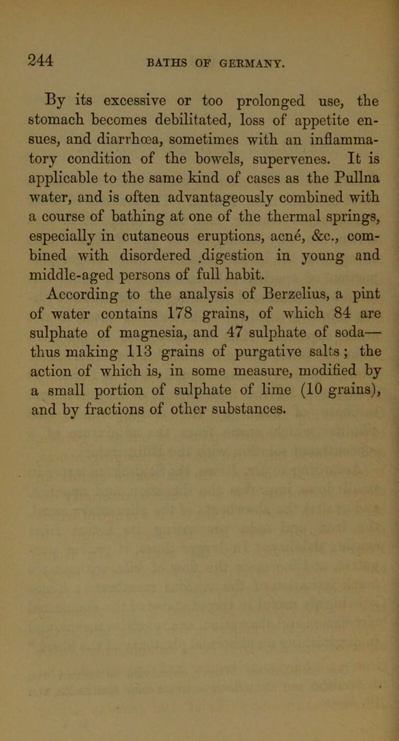 By its excessive or too prolonged use, the stomach becomes debilitated, loss of appetite en- sues, and diarrhroa, sometimes with an inflamma- tory condition of the bowels, supervenes. It is applicable to the same kind of cases as the Pullna water, and is often advantageously combined with a course of bathing at one of the thermal springs, especially in cutaneous eruptions, acne, &c., com- bined with disordered .digestion in young and middle-aged persons of full habit. According to the analysis of Berzelius, a pint of water contains 178 grains, of which 84 are sulphate of magnesia, and 47 sulphate of soda— thus making 113 grains of purgative salts; the action of which is, in some measure, modified by a small portion of sulphate of lime (10 grains), and by fractions of other substances.