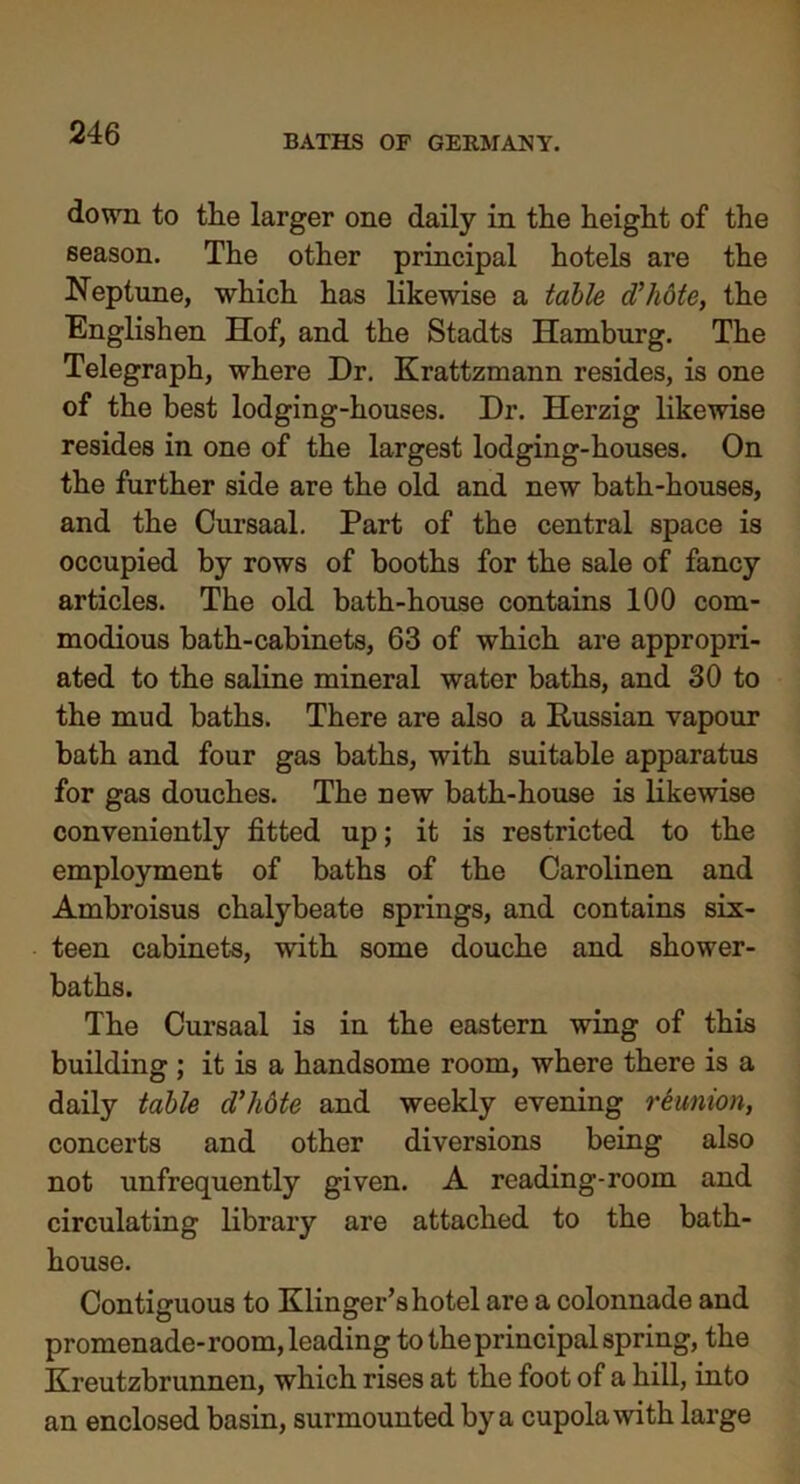 BATHS OF GERMANY. down to the larger one daily in the height of the season. The other principal hotels are the Neptune, which has likewise a table d’hote, the Englishen Hof, and the Stadts Hamburg. The Telegraph, where Hr. Krattzmann resides, is one of the best lodging-houses. Hr. Herzig likewise resides in one of the largest lodging-houses. On the further side are the old and new bath-houses, and the Cursaal. Part of the central space is occupied by rows of booths for the sale of fancy articles. The old bath-house contains 100 com- modious bath-cabinets, 63 of which are appropri- ated to the saline mineral water baths, and 30 to the mud baths. There are also a Russian vapour hath and four gas baths, with suitable apparatus for gas douches. The new bath-house is likewise conveniently fitted up; it is restricted to the employment of baths of the Carolinen and Ambroisus chalybeate springs, and contains six- teen cabinets, with some douche and shower- baths. The Cursaal is in the eastern wing of this building ; it is a handsome room, where there is a daily table d’hdte and weekly evening reunion, concerts and other diversions being also not unfrequently given. A reading-room and circulating library are attached to the bath- house. Contiguous to Klinger’s hotel are a colonnade and promenade-room, leading to the principal spring, the Kreutzbrunnen, which rises at the foot of a hill, into an enclosed basin, surmounted by a cupola with large