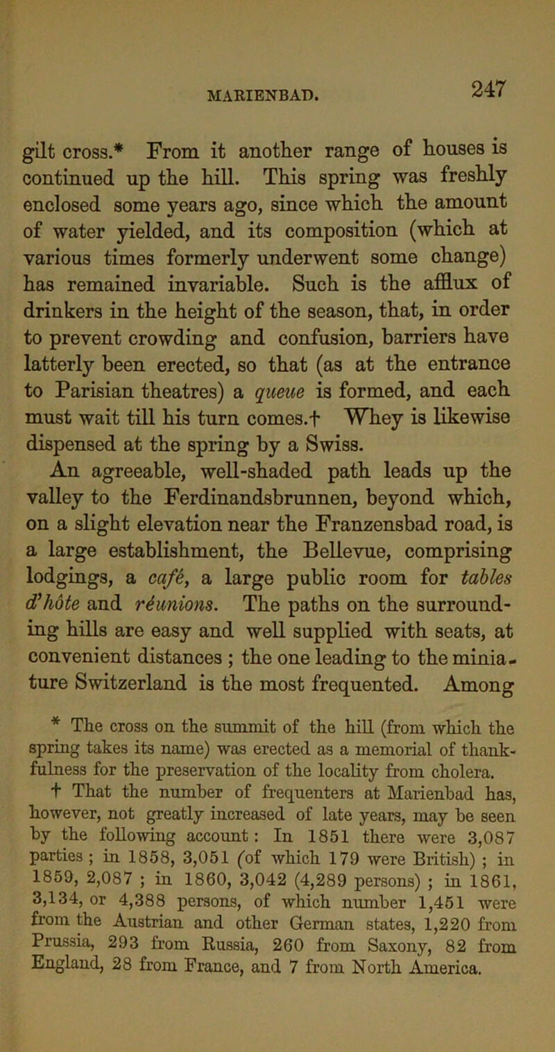 gilt cross.* From it another range of houses is continued up the hill. This spring was freshly enclosed some years ago, since which the amount of water yielded, and its composition (which at various times formerly underwent some change) has remained invariable. Such is the afflux of drinkers in the height of the season, that, in order to prevent crowding and confusion, barriers have latterly been erected, so that (as at the entrance to Parisian theatres) a queue is formed, and each must wait till his turn comes.f Whey is likewise dispensed at the spring by a Swiss. An agreeable, well-shaded path leads up the valley to the Ferdinandsbrunnen, beyond which, on a slight elevation near the Franzensbad road, is a large establishment, the Bellevue, comprising lodgings, a cafe, a large public room for tables d'hote and reunions. The paths on the surround- ing hills are easy and well supplied with seats, at convenient distances ; the one leading to the minia- ture Switzerland is the most frequented. Among * The cross on the summit of the hill (from which the spring takes its name) was erected as a memorial of thank- fulness for the preservation of the locality from cholera. t That the number of frequenters at Marienbad has, however, not greatly increased of late years, may be seen by the following account: In 1851 there were 3,087 parties ; in 1858, 3,051 (of which 179 were British) ; in 1859, 2,087 ; in 1860, 3,042 (4,289 persons) ; in 1861, 3,134, or 4,388 persons, of which number 1,451 were from the Austrian and other German states, 1,220 from Prussia, 293 from Russia, 260 from Saxony, 82 from England, 28 from France, and 7 from North America.