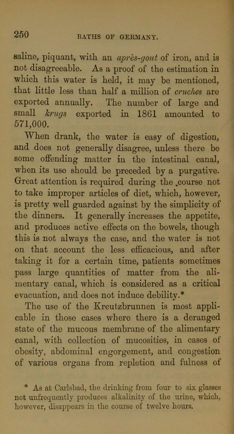 saline, piquant, with, an apres-gout of iron, and is not disagreeable. As a proof of the estimation in which this water is held, it may be mentioned, that little less than half a million of cruches are exported annually. The number of large and small krugs exported in 1861 amounted to 571,000. When drank, the water is easy of digestion, and does not generally disagree, unless there be some offending matter in the intestinal canal, when its use should be preceded by a purgative. Great attention is required during the .course not to take improper articles of diet, which, however, is pretty well guarded against by the simplicity of the dinners. It generally increases the appetite, and produces active effects on the bowels, though this is not always the case, and the water is not on that account the less efficacious, and after taking it for a certain time, patients sometimes pass large quantities of matter from the ali- mentary canal, which is considered as a critical evacuation, and does not induce debility.* The use of the Kreutzbrunnen is most appli- cable in those cases where there is a deranged state of the mucous membrane of the alimentary canal, with collection of mucosities, in cases of obesity, abdominal engorgement, and congestion of various organs from repletion and fulness of * As at Carlsbad, tlie drinking from four to six glasses not unfrequently produces alkalinity of tlie urine, which, however, disappears in the course of twelve hours.