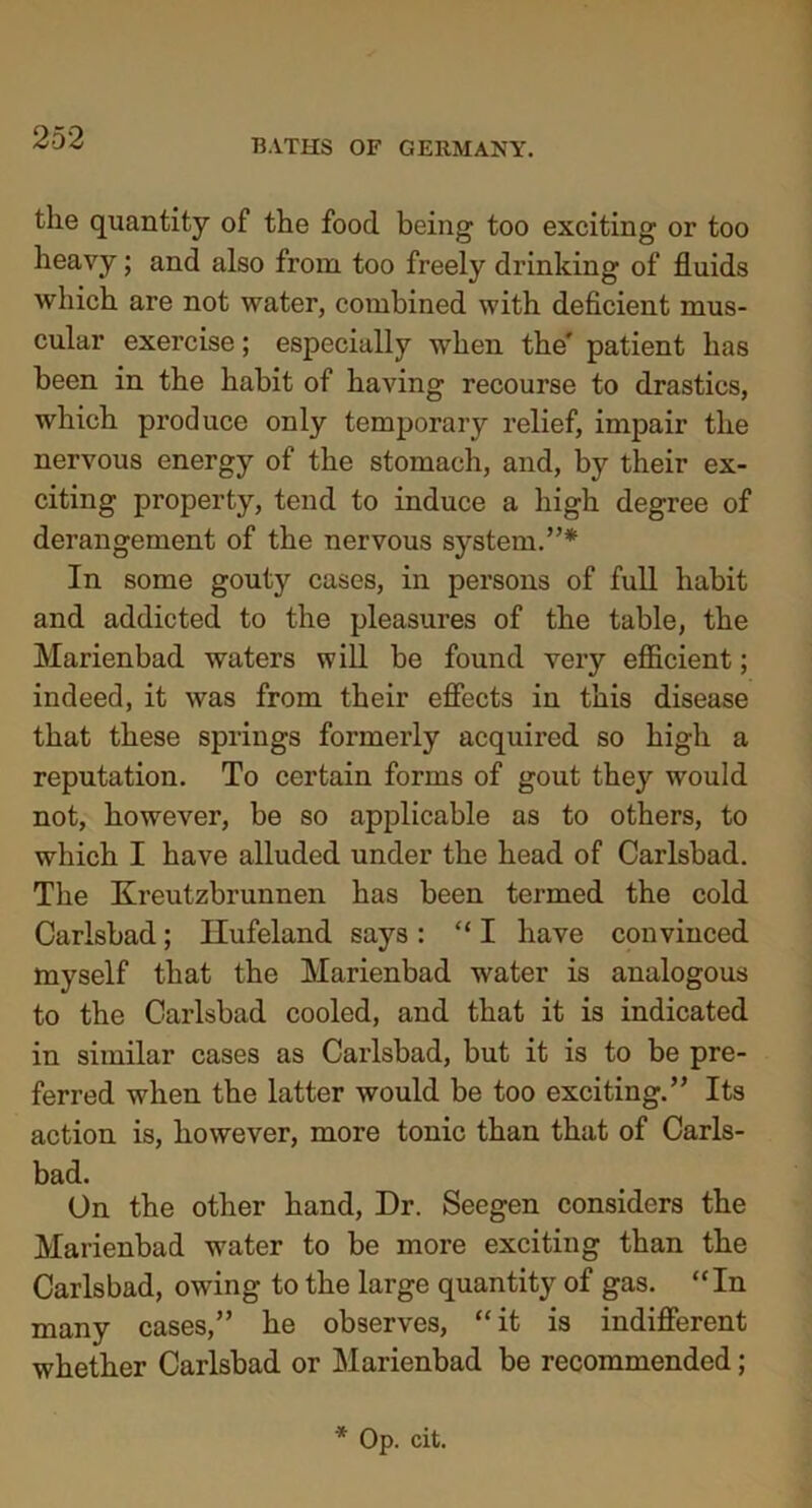 BATHS OF GERMANY. the quantity of the food being too exciting or too heavy; and also from too freely drinking of fluids which are not water, combined with deficient mus- cular exercise; especially when the' patient has been in the habit of having recourse to drastics, which produce only temporary relief, impair the nervous energy of the stomach, and, by their ex- citing property, tend to induce a high degree of derangement of the nervous system.”* In some gouty cases, in persons of full habit and addicted to the pleasures of the table, the Marienbad waters will be found very efficient; indeed, it was from their effects in this disease that these springs formerly acquired so high a reputation. To certain forms of gout they would not, however, be so applicable as to others, to which I have alluded under the head of Carlsbad. The Kreutzbrunnen has been termed the cold Carlsbad; Hufeland says: “I have convinced myself that the Marienbad water is analogous to the Carlsbad cooled, and that it is indicated in similar cases as Carlsbad, but it is to be pre- ferred when the latter would be too exciting.” Its action is, however, more tonic than that of Carls- bad. On the other hand, Dr. Seegen considers the Marienbad water to be more exciting than the Carlsbad, owing to the large quantity of gas. “In many cases,” he observes, “it is indifferent whether Carlsbad or Marienbad be recommended;