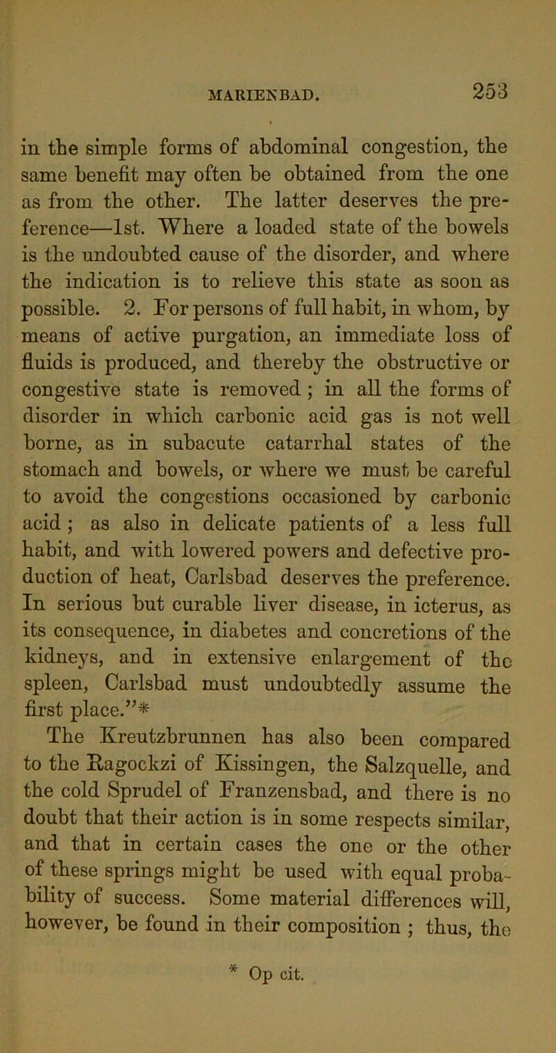 in the simple forms of abdominal congestion, the same benefit may often be obtained from the one as from the other. The latter deserves the pre- ference—1st. Where a loaded state of the bowels is the undoubted cause of the disorder, and where the indication is to relieve this state as soon as possible. 2. For persons of full habit, in whom, by means of active purgation, an immediate loss of fluids is produced, and thereby the obstructive or congestive state is removed ; in all the forms of disorder in which carbonic acid gas is not well borne, as in subacute catarrhal states of the stomach and bowels, or where we must be careful to avoid the congestions occasioned by carbonic acid ; as also in delicate patients of a less full habit, and with lowered powers and defective pro- duction of heat, Carlsbad deserves the preference. In serious but curable liver disease, in icterus, as its consequence, in diabetes and concretions of the kidneys, and in extensive enlargement of the spleen, Carlsbad must undoubtedly assume the first place.”* The Kreutzbrunnen has also been compared to the Ragocltzi of Kissingen, the Salzquelle, and the cold Sprudel of Franzensbad, and there is no doubt that their action is in some respects similar, and that in certain cases the one or the other of these springs might be used with equal proba- bility of success. Some material differences will, however, be found in their composition ; thus, the