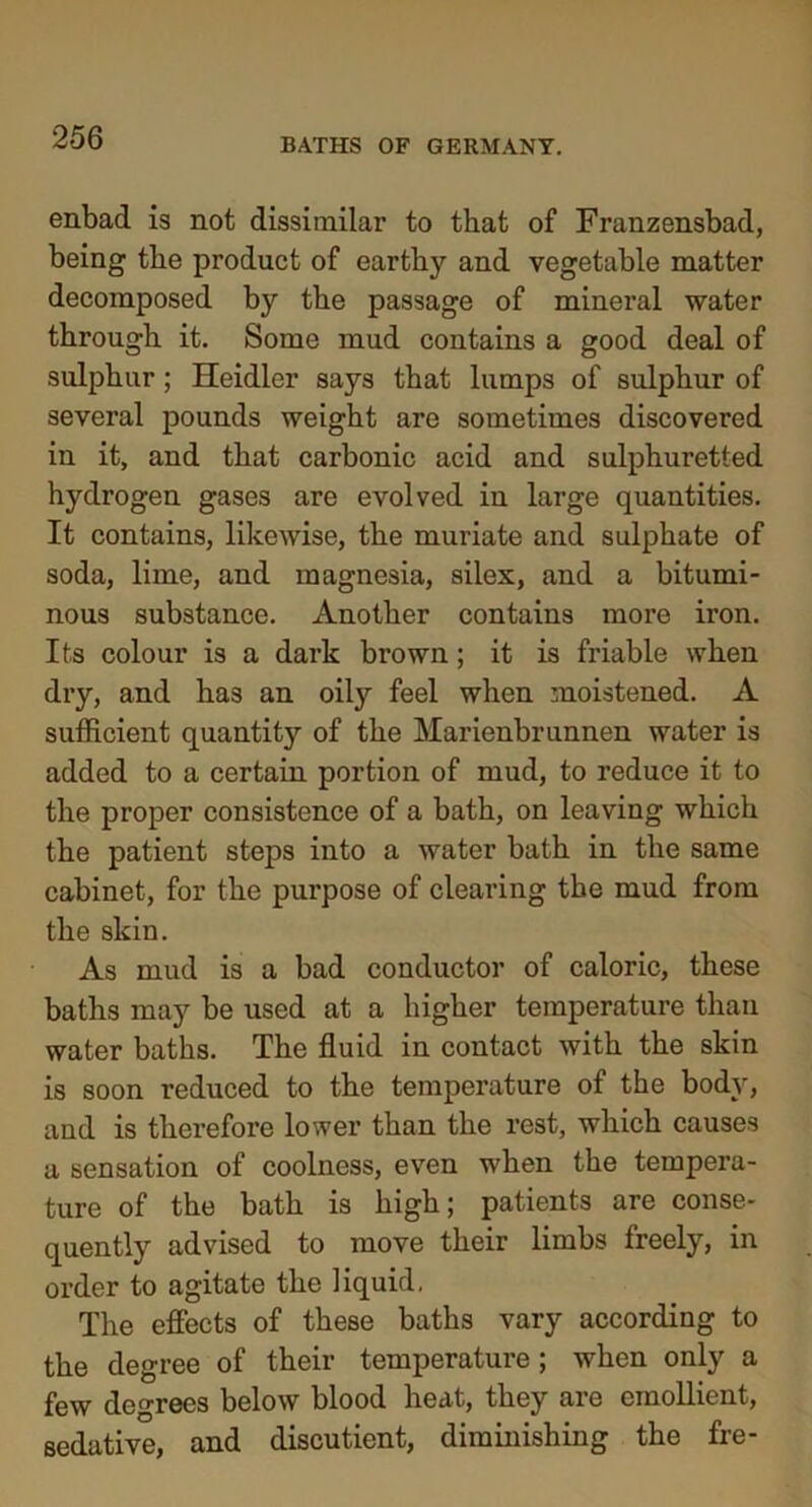 enbad is not dissimilar to that of Franzensbad, being the product of earthy and vegetable matter decomposed by the passage of mineral water through it. Some mud contains a good deal of sulphur ; Heidler says that lumps of sulphur of several pounds weight are sometimes discovered in it, and that carbonic acid and sulphuretted hydrogen gases are evolved in large quantities. It contains, likewise, the muriate and sulphate of soda, lime, and magnesia, silex, and a bitumi- nous substance. Another contains more iron. Its colour is a dark brown; it is friable when dry, and has an oily feel when moistened. A sufficient quantity of the Marienbrunnen water is added to a certain portion of mud, to reduce it to the proper consistence of a bath, on leaving which the patient steps into a water bath in the same cabinet, for the purpose of clearing the mud from the skin. As mud is a bad conductor of caloric, these baths may be used at a higher temperature than water baths. The fluid in contact with the skin is soon i-educed to the temperature of the body, and is therefore lower than the rest, which causes a sensation of coolness, even when the tempera- ture of the bath is high; patients are conse- quently advised to move their limbs freely, in order to agitate the liquid. The effects of these baths vary according to the degree of their temperature ; when only a few degrees below blood heat, they are emollient, sedative, and discutient, diminishing the fre-