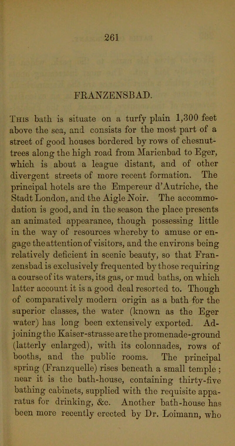 FRANZENSBAD. This bath is situate on a turfy plain 1,300 feet above the sea, and consists for the most part of a street of good houses bordered by rows of chesnut- trees along the high road from Marienbad to Eger, which is about a league distant, and of other divergent streets of more recent formation. The principal hotels are the Empereur d’Autriche, the Stadt London, and the Aigle Noir. The accommo- dation is good, and in the season the place presents an animated appearance, though possessing little in the way of resources whereby to amuse or en- gage the attention of visitors, and the environs being relatively deficient in scenic beauty, so that Fran- zensbad is exclusively frequented b}’those requiring a course of its waters, its gas, or mud baths, on which latter account it is a good deal resorted to. Though of comparatively modern origin as a bath for the superior classes, the water (known as the Eger water) has long been extensively exported. Ad- j oining the Kaiser-strasse are the promenade-ground (latterly enlarged), with its colonnades, rows of booths, and the public rooms. The principal spring (Franzquelle) rises beneath a small temple ; near it is the bath-house, containing thirty-five bathing cabinets, supplied with the requisite appa- ratus for drinking, &c. Another bath-house has been more recently erected by Dr. Loimann, who