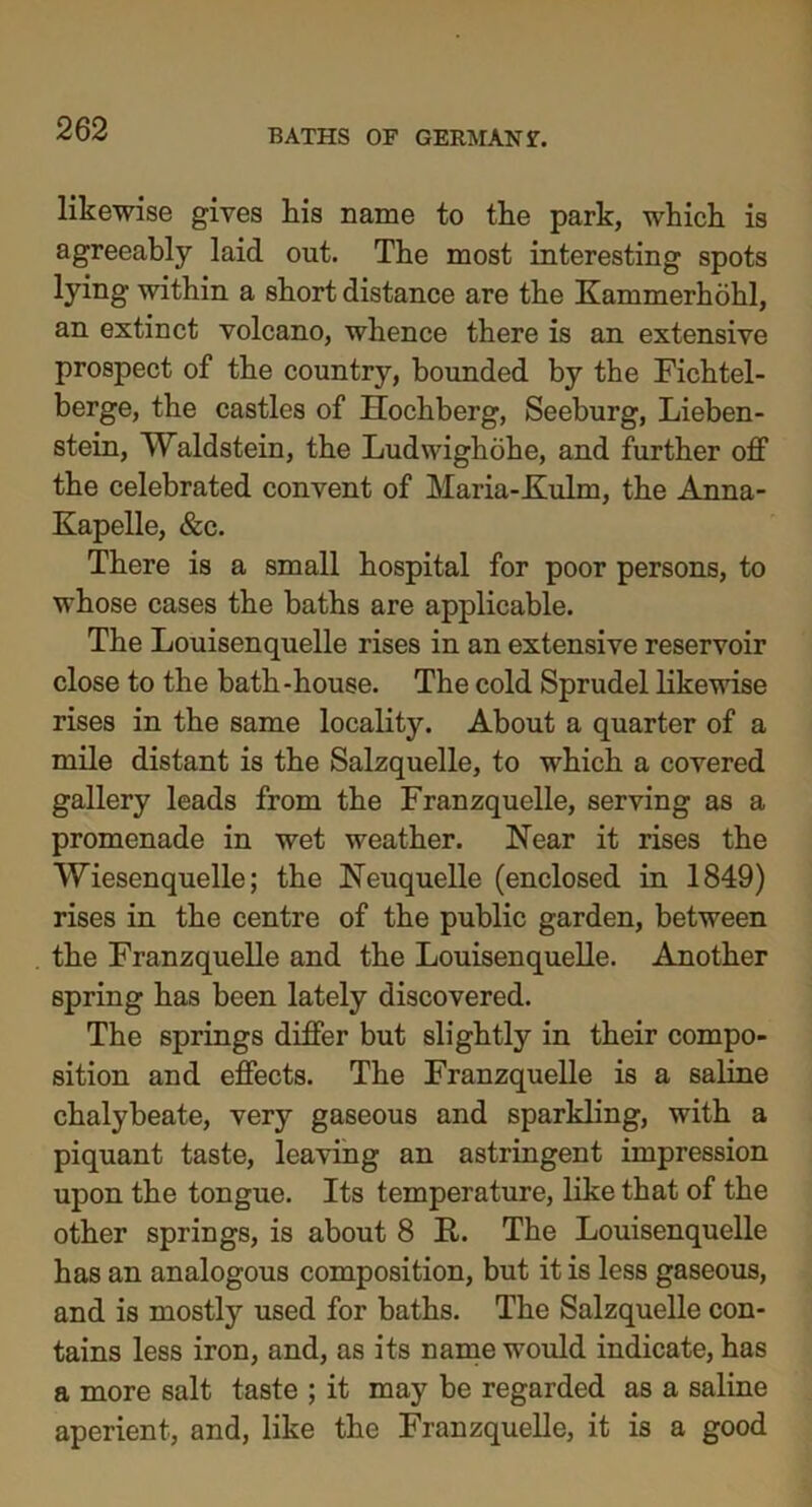 likewise gives his name to the park, which is agreeably laid out. The most interesting spots lying within a short distance are the Kammerhohl, an extinct volcano, whence there is an extensive prospect of the country, bounded by the Fichtel- berge, the castles of Hochberg, Seeburg, Lieben- stein, Waldstein, the Ludwighohe, and further off the celebrated convent of Maria-Kulm, the Anna- Kapelle, &c. There is a small hospital for poor persons, to whose cases the baths are applicable. The Louisenquelle rises in an extensive reservoir close to the bath-house. The cold Sprudel likewise rises in the same locality. About a quarter of a mile distant is the Salzquelle, to which a covered gallery leads from the Franzquelle, serving as a promenade in wet weather. Near it rises the Wiesenquelle; the Neuquelle (enclosed in 1849) rises in the centre of the public garden, between the Franzquelle and the Louisenquelle. Another spring has been lately discovered. The springs differ but slightly in their compo- sition and effects. The Franzquelle is a saline chalybeate, very gaseous and sparkling, with a piquant taste, leaving an astringent impression upon the tongue. Its temperature, like that of the other springs, is about 8 E,. The Louisenquelle has an analogous composition, but it is less gaseous, and is mostly used for baths. The Salzquelle con- tains less iron, and, as its name would indicate, has a more salt taste ; it may be regarded as a saline aperient, and, like the Franzquelle, it is a good