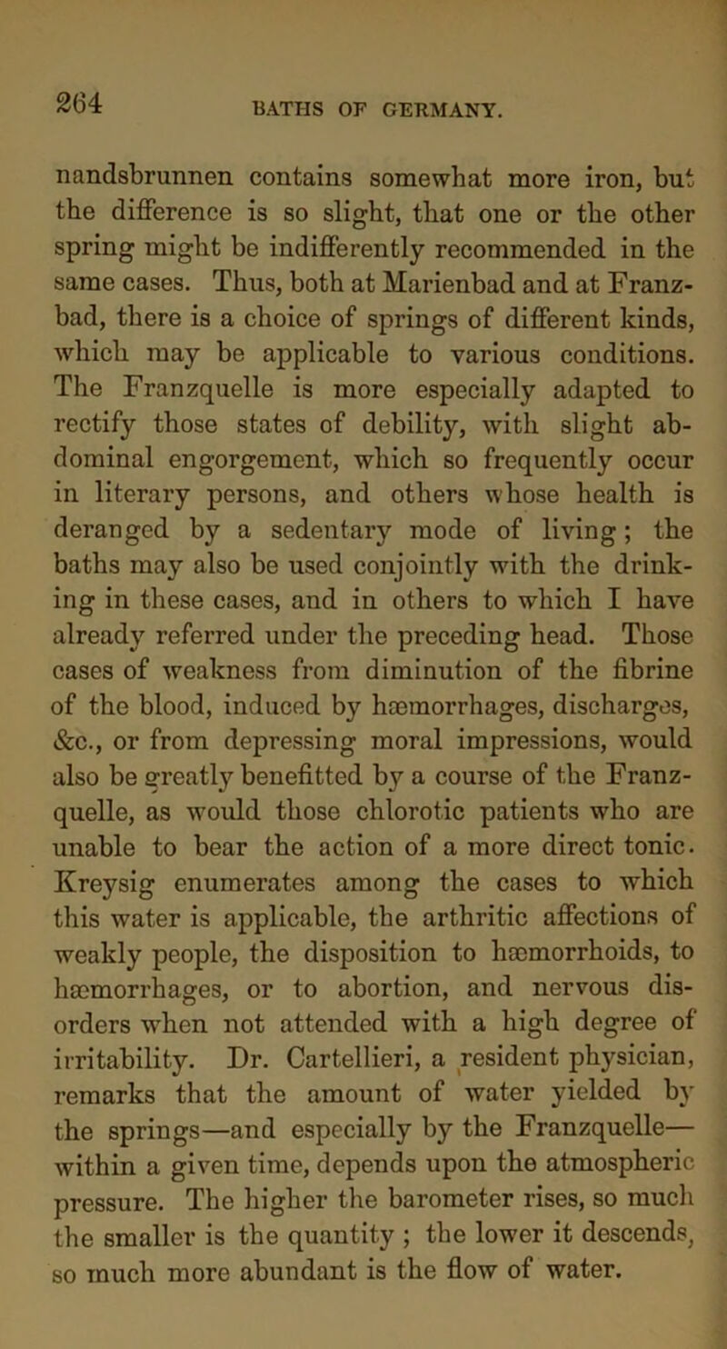 nandsbrunnen contains somewhat more iron, but the difference is so slight, that one or the other spring might be indifferently recommended in the same cases. Thus, both at Marienbad and at Franz- bad, there is a choice of springs of different kinds, which may be applicable to various conditions. The Franzquelle is more especially adapted to rectify those states of debility, with slight ab- dominal engorgement, which so frequently occur in literary persons, and others whose health is deranged by a sedentary mode of living; the baths may also be used conjointly with the drink- ing in these cases, and in others to which I have already referred under the preceding head. Those cases of weakness from diminution of the fibrine of the blood, induced by haemorrhages, discharges, &c., or from depressing moral impressions, would also be greatly benefitted by a course of the Franz- quelle, as would those chlorotic patients who are unable to bear the action of a more direct tonic. Krej^sig enumerates among the cases to which this water is applicable, the arthritic affections of weakly people, the disposition to haemorrhoids, to haemorrhages, or to abortion, and nervous dis- orders when not attended with a high degree of irritability. Dr. Cartellieri, a resident physician, remarks that the amount of water yielded by the springs—and especially by the Franzquelle— within a given time, depends upon the atmospheric pressure. The higher the barometer rises, so much the smaller is the quantity ; the lower it descends, so much more abundant is the flow of water.