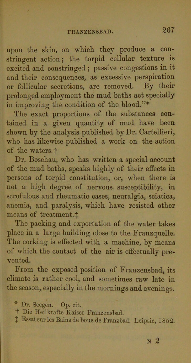 upon the skin, on which they produce a con- stringent action; the torpid cellular texture is excited and constringed ; passive congestions in it and their consequences, as excessive perspiration or follicular secretions, are removed. By their prolonged employment the mud baths act specially in improving the condition of the blood.”* The exact proportions of the substances con- tained in a given quantity of mud have been shown by the analysis published by Dr. Cartellieri, who has likewise published a work on the action of the waters, f Dr. Boschau, who has written a special account of the mud baths, speaks highly of their effects in persons of torpid constitution, or, when there is not a high degree of nervous susceptibility, in scrofulous and rheumatic cases, neuralgia, sciatica, anemia, and paralysis, which have resisted other means of treatment. % The packing and exportation of the water takes place in a large building close to the Franzquelle. The corking is effected with a machine, by means of which the contact of the air is effectually pre- vented. From the exposed position of Franzensbad, its climate is rather cool, and sometimes raw late in the season, especially in the mornings and evenings. * Dr. Seegen. Op. cit. + Die Heilkrafte Kaiser Franzensbad. + Essai sur les Bains de boue de Franz bad. Leipsic, 1852.