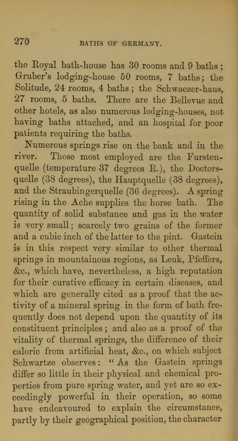 the Royal bath-house has 30 rooms and 9 baths; Gruber’s lodging-house 50 rooms, 7 baths; the Solitude, 24 rooms, 4 baths ; the Schwaezer-haus, 27 rooms, 5 baths. There are the Bellevue and other hotels, as also numerous lodging-houses, not having baths attached, and an hospital for poor patients requiring the baths. Numerous springs rise on the bank and in the river. Those most employed are the Fursten- quelle (temperature 37 degrees R.), the Doctors- quelle (38 degrees), the Iiauptquelle (38 degrees), and the Straubingerquelle (36 degrees). A spring rising in the Ache supplies the horse bath. The quantity of solid substance and gas in the water is very small; scarcely two grains of the former and a cubic inch of the latter to the pint. Gastein is in this respect very similar to other thermal springs in mountainous regions, as Leuk, Pfeiffers, &c., which have, nevertheless, a high reputation for their curative efficacy in certain diseases, and which are generally cited as a proof that the ac- tivity of a mineral spring in the form of bath fre- quently does not depend upon the quantity of its constituent principles ; and also as a proof of the vitality of thermal springs, the difference of their caloric from artificial heat, &c., on which subject Schwartze observes: “ As the Gastein springs differ so little in their physical and chemical pro- perties from pure spring water, and yet are so ex- ceedingly powerful in their operation, so some have endeavoured to explain the circumstance, partly by their geographical position, the character