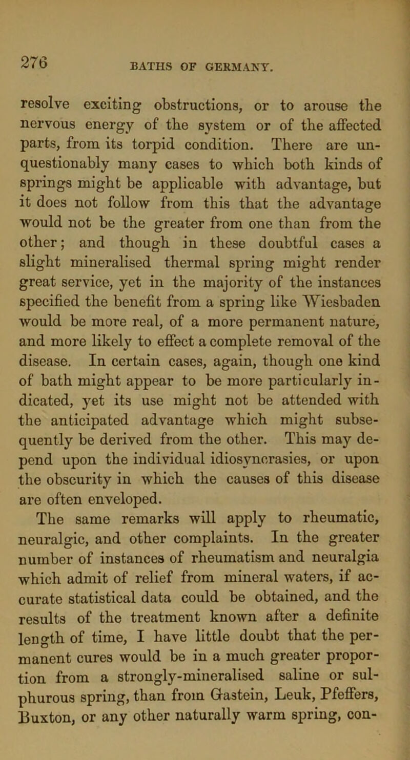 BATHS OF GERMANY. resolve exciting obstructions, or to arouse the nervous energy of the system or of the affected parts, from its torpid condition. There are un- questionably many cases to which both kinds of springs might be applicable with advantage, but it does not follow from this that the advantage would not be the greater from one than from the other; and though in these doubtful cases a slight mineralised thermal spring might render great service, yet in the majority of the instances specified the benefit from a spring like Wiesbaden would be more real, of a more permanent nature, and more likely to effect a complete removal of the disease. In certain cases, again, though one kind of bath might appear to be more particularly in- dicated, yet its use might not be attended with the anticipated advantage which might subse- quently be derived from the other. This may de- pend upon the individual idiosyncrasies, or upon the obscurity in which the causes of this disease are often enveloped. The same remarks will apply to rheumatic, neuralgic, and other complaints. In the greater number of instances of rheumatism and neuralgia which admit of relief from mineral waters, if ac- curate statistical data could be obtained, and the results of the treatment known after a definite length of time, I have little doubt that the per- manent cures would be in a much greater propor- tion from a strongly-mineralised saline or sul- phurous spring, than from Grastein, Leuk, Pfeffers, Buxton, or any other naturally warm spring, con-